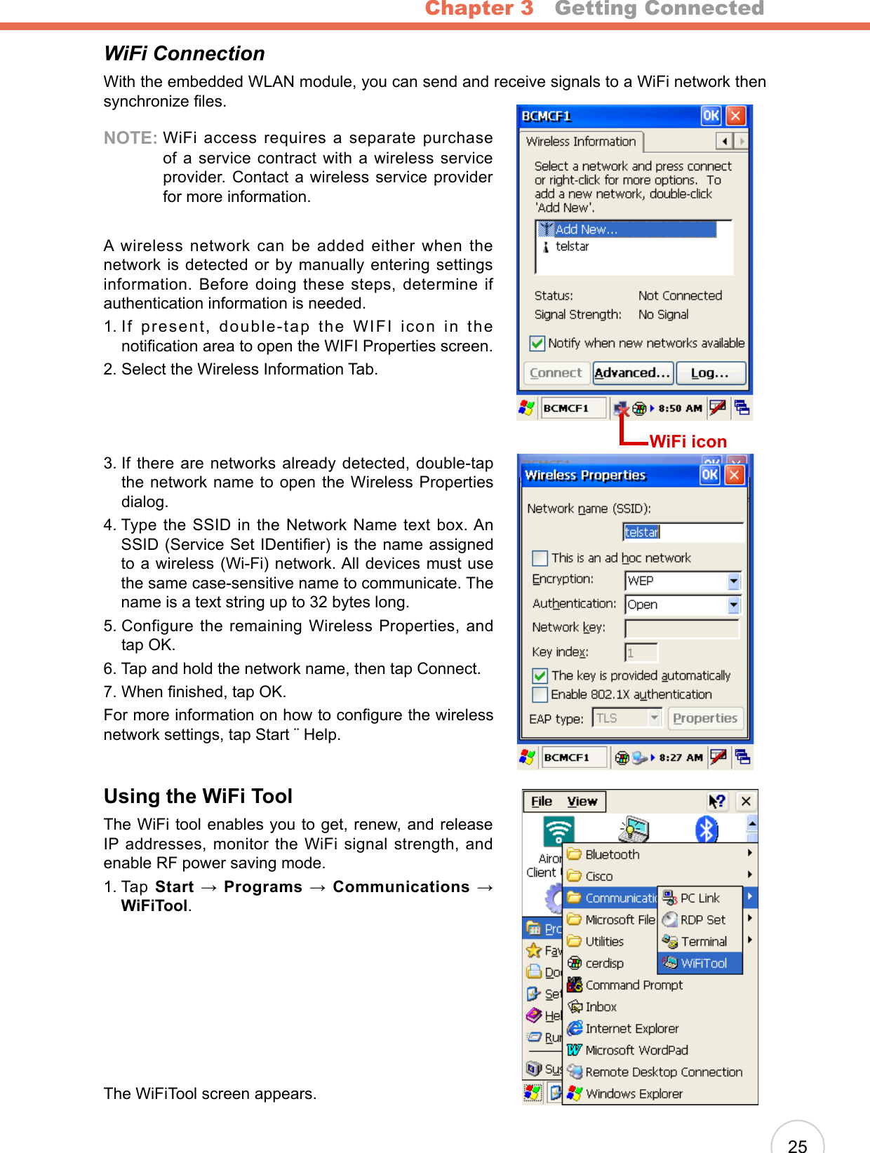 Chapter 3   Getting Connected25WiFi ConnectionWith the embedded WLAN module, you can send and receive signals to a WiFi network then synchronize les.NOTE:  WiFi access requires a separate purchase of a service contract with a wireless service provider. Contact a wireless service provider for more information.A wireless network can be added either when the network is detected or by manually entering settings information. Before doing these steps, determine if authentication information is needed.1.  If present, double-tap the WIFI icon in the notication area to open the WIFI Properties screen.2. Select the Wireless Information Tab.3.  If there are networks already detected, double-tap the network name to open the Wireless Properties dialog.4.  Type the SSID in the Network Name text box. An SSID (Service Set IDentier) is the name assigned to a wireless (Wi-Fi) network. All devices must use the same case-sensitive name to communicate. The name is a text string up to 32 bytes long.5.  Configure the remaining Wireless Properties, and tap OK.6. Tap and hold the network name, then tap Connect.7. When nished, tap OK.For more information on how to congure the wireless network settings, tap Start ¨ Help.Using the WiFi ToolThe WiFi tool enables you to get, renew, and release IP  addresses,  monitor the WiFi signal strength,  and enable RF power saving mode.1.  Tap Start → Programs → Communications → WiFiTool.The WiFiTool screen appears.WiFi icon