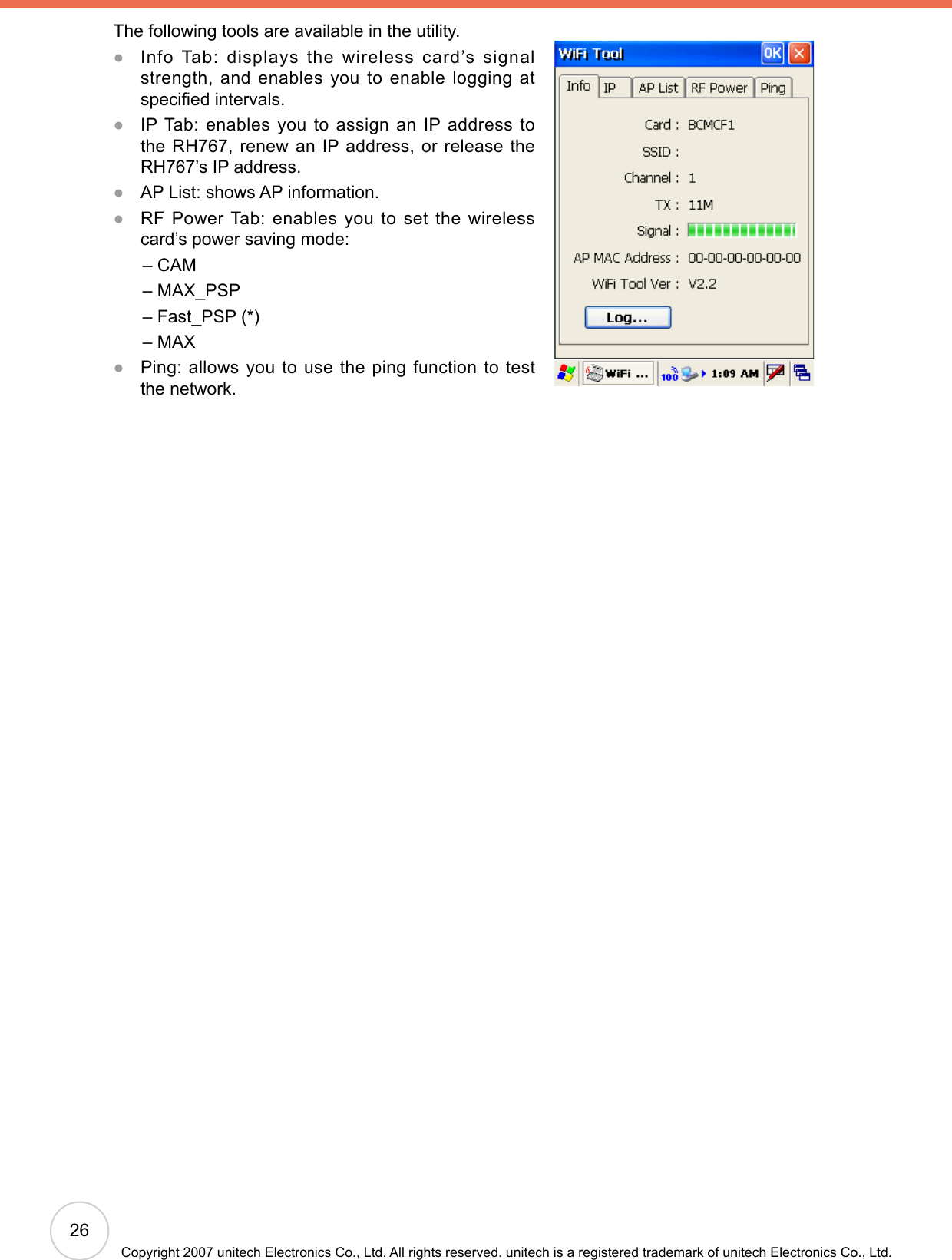 26Copyright 2007 unitech Electronics Co., Ltd. All rights reserved. unitech is a registered trademark of unitech Electronics Co., Ltd.The following tools are available in the utility. Info Tab: displays the wireless card’s signal strength, and enables you to enable logging at specied intervals. IP Tab: enables you to assign an IP address to the RH767, renew an IP address, or release the RH767’s IP address.AP List: shows AP information. RF Power Tab: enables you to set the wireless card’s power saving mode:      – CAM      – MAX_PSP      – Fast_PSP (*)      – MAX Ping: allows you to use the ping function to test the network. ●●●●●
