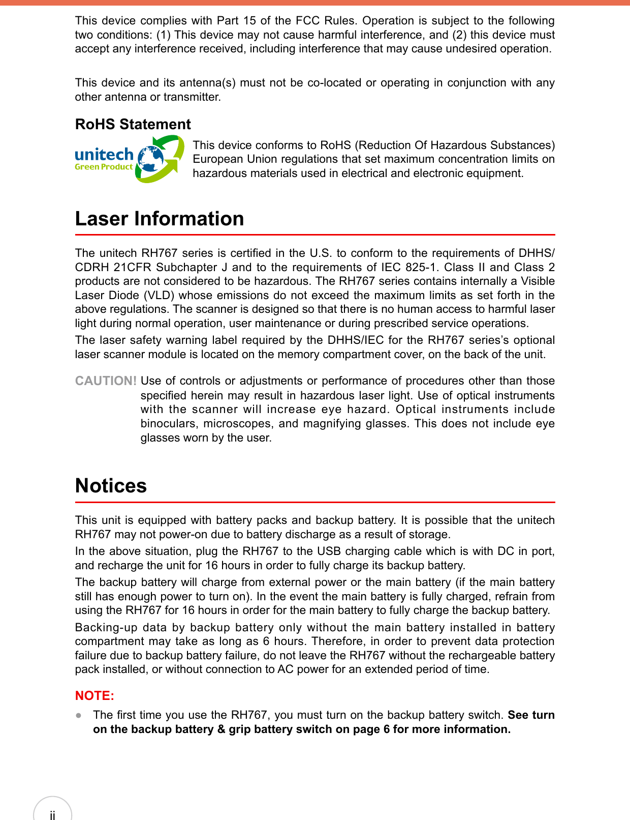 iiThis device complies with Part 15 of the FCC Rules. Operation is subject to the following two conditions: (1) This device may not cause harmful interference, and (2) this device must accept any interference received, including interference that may cause undesired operation.This device and its antenna(s) must not be co-located or operating in conjunction with any other antenna or transmitter.RoHS StatementThis device conforms to RoHS (Reduction Of Hazardous Substances) European Union regulations that set maximum concentration limits on hazardous materials used in electrical and electronic equipment. Laser InformationThe unitech RH767 series is certied in the U.S. to conform to the requirements of DHHS/CDRH 21CFR Subchapter J and to the requirements of IEC 825-1. Class II and Class 2 products are not considered to be hazardous. The RH767 series contains internally a Visible Laser Diode (VLD) whose emissions do not exceed the maximum limits as set forth in the above regulations. The scanner is designed so that there is no human access to harmful laser light during normal operation, user maintenance or during prescribed service operations.The laser safety warning label required by the DHHS/IEC for the RH767 series’s optional laser scanner module is located on the memory compartment cover, on the back of the unit.CAUTION!  Use of controls or adjustments or performance of procedures other than those specied herein may result in hazardous laser light. Use of optical instruments with the scanner will increase eye hazard. Optical instruments include binoculars, microscopes, and magnifying glasses. This does not include eye glasses worn by the user.NoticesThis unit is equipped with battery packs and backup battery. It is possible that the unitech RH767 may not power-on due to battery discharge as a result of storage.In the above situation, plug the RH767 to the USB charging cable which is with DC in port, and recharge the unit for 16 hours in order to fully charge its backup battery.The backup battery will charge from external power or the main battery (if the main battery still has enough power to turn on). In the event the main battery is fully charged, refrain from using the RH767 for 16 hours in order for the main battery to fully charge the backup battery.Backing-up data by backup battery only without the main battery installed in battery compartment may take as long as 6 hours. Therefore, in order to prevent data protection failure due to backup battery failure, do not leave the RH767 without the rechargeable battery pack installed, or without connection to AC power for an extended period of time.NOTE:  The rst time you use the RH767, you must turn on the backup battery switch. See turn on the backup battery &amp; grip battery switch on page 6 for more information.●