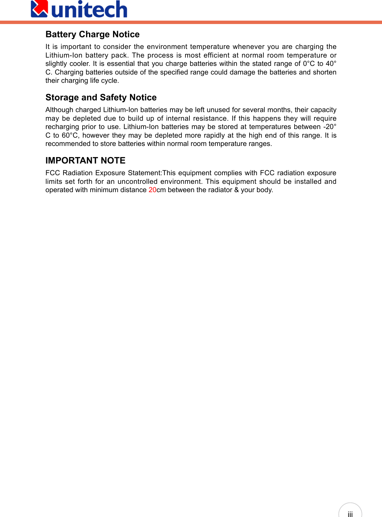 iiiBattery Charge NoticeIt is important to consider the environment temperature whenever you are charging the Lithium-Ion battery pack. The process is most efficient at normal room temperature or slightly cooler. It is essential that you charge batteries within the stated range of 0°C to 40°C. Charging batteries outside of the specied range could damage the batteries and shorten their charging life cycle.Storage and Safety NoticeAlthough charged Lithium-Ion batteries may be left unused for several months, their capacity may be depleted due to build up of internal resistance. If this happens they will require recharging prior to use. Lithium-Ion batteries may be stored at temperatures between -20°C to 60°C, however they may be depleted more rapidly at the high end of this range. It is recommended to store batteries within normal room temperature ranges.IMPORTANT NOTEFCC Radiation Exposure Statement:This equipment complies with FCC radiation exposure limits set forth for an uncontrolled environment. This equipment should be installed and operated with minimum distance 20cm between the radiator &amp; your body.