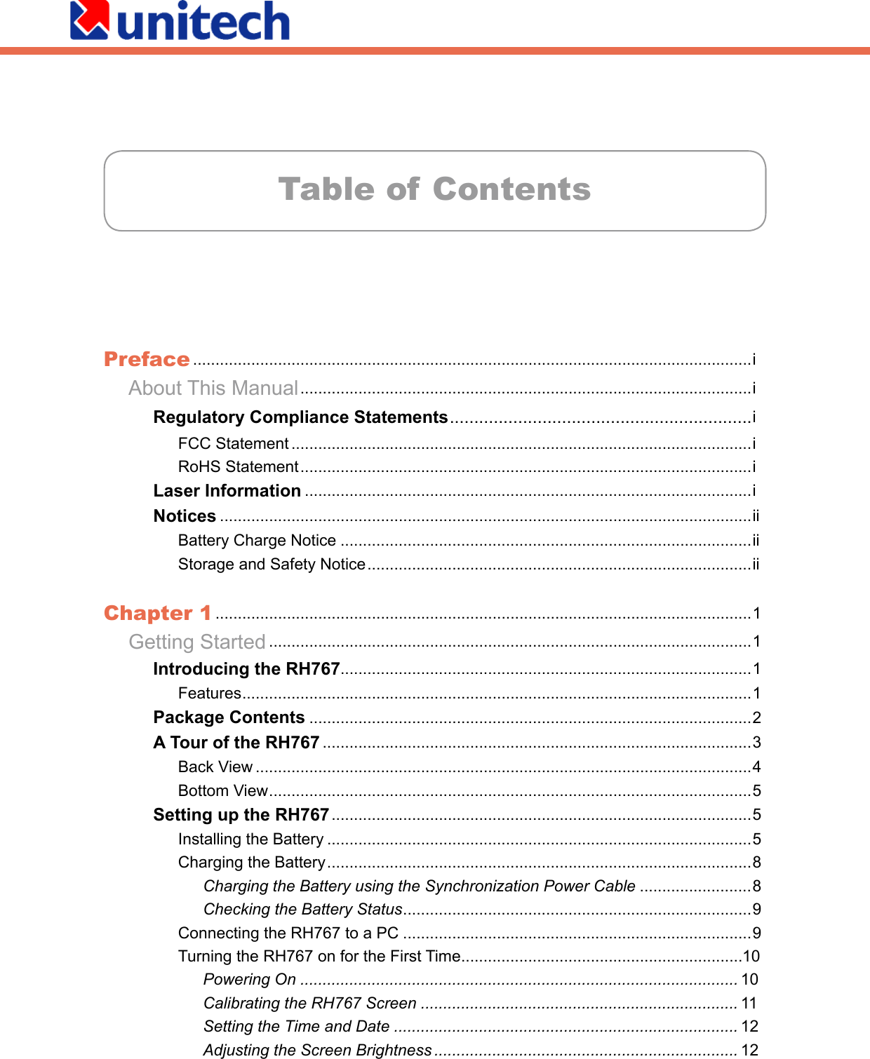 Table of ContentsPreface .............................................................................................................................i About This Manual .....................................................................................................i    Regulatory Compliance Statements ..............................................................i      FCC Statement .......................................................................................................i      RoHS Statement .....................................................................................................i    Laser Information ....................................................................................................i    Notices .......................................................................................................................ii      Battery Charge Notice ............................................................................................ii      Storage and Safety Notice ......................................................................................iiChapter 1 ........................................................................................................................1 Getting Started ............................................................................................................1    Introducing the RH767............................................................................................1      Features ..................................................................................................................1    Package Contents ...................................................................................................2    A Tour of the RH767 ................................................................................................3      Back View ...............................................................................................................4      Bottom View ............................................................................................................5    Setting up the RH767 ..............................................................................................5      Installing the Battery ...............................................................................................5      Charging the Battery ...............................................................................................8        Charging the Battery using the Synchronization Power Cable .........................8        Checking the Battery Status ..............................................................................9      Connecting the RH767 to a PC ..............................................................................9      Turning the RH767 on for the First Time ...............................................................10        Powering On .................................................................................................. 10        Calibrating the RH767 Screen ....................................................................... 11        Setting the Time and Date ............................................................................. 12        Adjusting the Screen Brightness .................................................................... 12