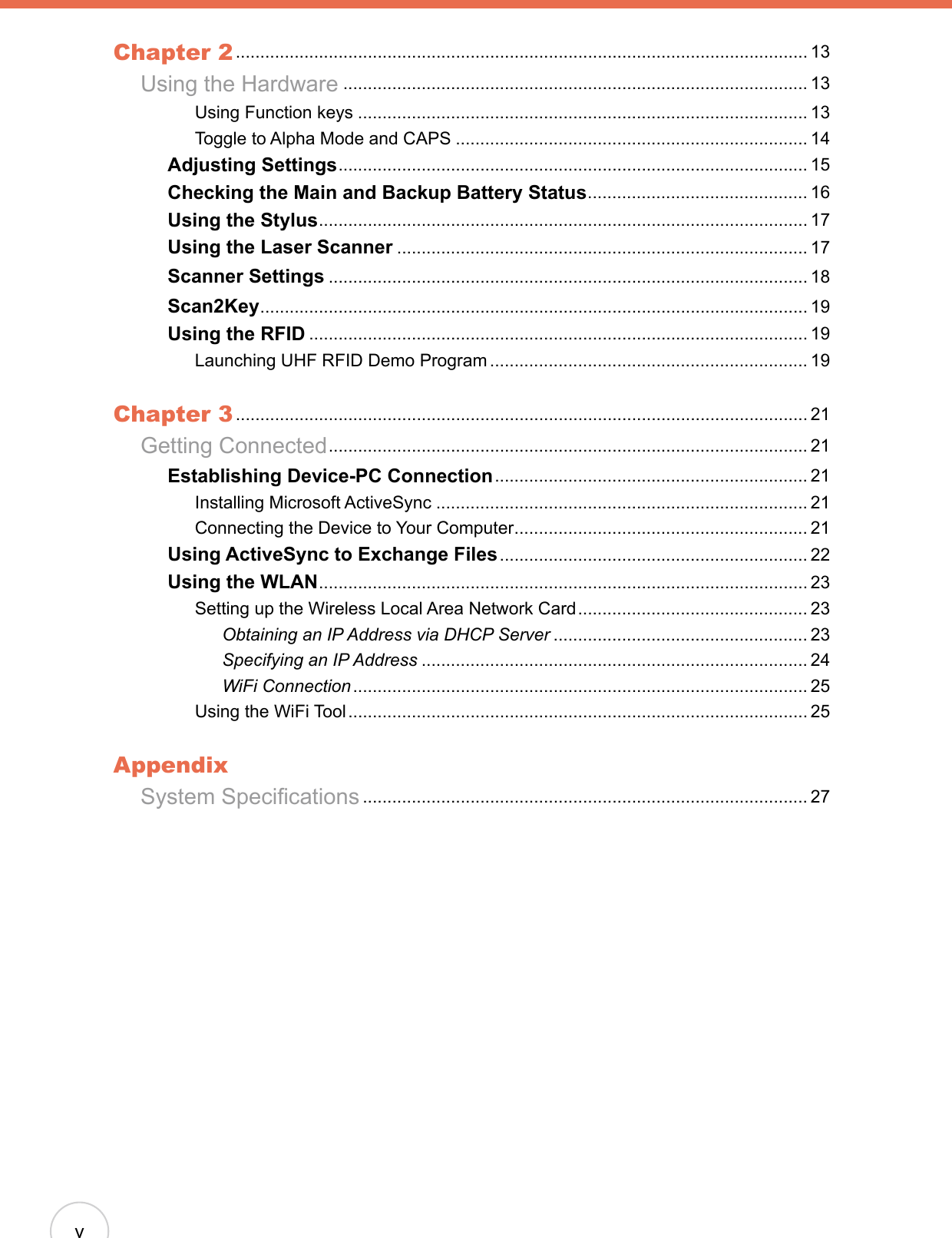 vChapter 2 ..................................................................................................................... 13  Using the Hardware ............................................................................................... 13      Using Function keys ............................................................................................ 13      Toggle to Alpha Mode and CAPS ........................................................................ 14    Adjusting Settings ................................................................................................ 15    Checking the Main and Backup Battery Status ............................................. 16    Using the Stylus .................................................................................................... 17    Using the Laser Scanner .................................................................................... 17    Scanner Settings .................................................................................................. 18    Scan2Key ................................................................................................................ 19    Using the RFID ...................................................................................................... 19      Launching UHF RFID Demo Program ................................................................. 19Chapter 3 ..................................................................................................................... 21  Getting Connected .................................................................................................. 21    Establishing Device-PC Connection ................................................................ 21      Installing Microsoft ActiveSync ............................................................................ 21      Connecting the Device to Your Computer ............................................................ 21    Using ActiveSync to Exchange Files ............................................................... 22    Using the WLAN .................................................................................................... 23      Setting up the Wireless Local Area Network Card ............................................... 23        Obtaining an IP Address via DHCP Server .................................................... 23        Specifying an IP Address ............................................................................... 24        WiFi Connection ............................................................................................. 25      Using the WiFi Tool .............................................................................................. 25AppendixSystem Specications ........................................................................................... 27