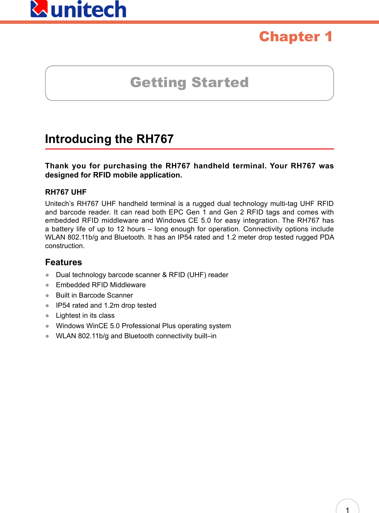 1Chapter 1Introducing the RH767Thank  you  for  purchasing  the  RH767  handheld  terminal.  Your  RH767  was designed for RFID mobile application. RH767 UHFUnitech’s RH767 UHF handheld terminal is a rugged dual technology multi-tag UHF RFID and barcode reader. It can read both EPC Gen 1 and Gen 2 RFID tags and comes with embedded RFID middleware and Windows CE 5.0 for easy integration. The RH767 has a battery life of up to 12 hours – long enough for operation. Connectivity options include WLAN 802.11b/g and Bluetooth. It has an IP54 rated and 1.2 meter drop tested rugged PDA construction.FeaturesDual technology barcode scanner &amp; RFID (UHF) readerEmbedded RFID MiddlewareBuilt in Barcode ScannerIP54 rated and 1.2m drop testedLightest in its classWindows WinCE 5.0 Professional Plus operating systemWLAN 802.11b/g and Bluetooth connectivity built–in●●●●●●●Getting Started