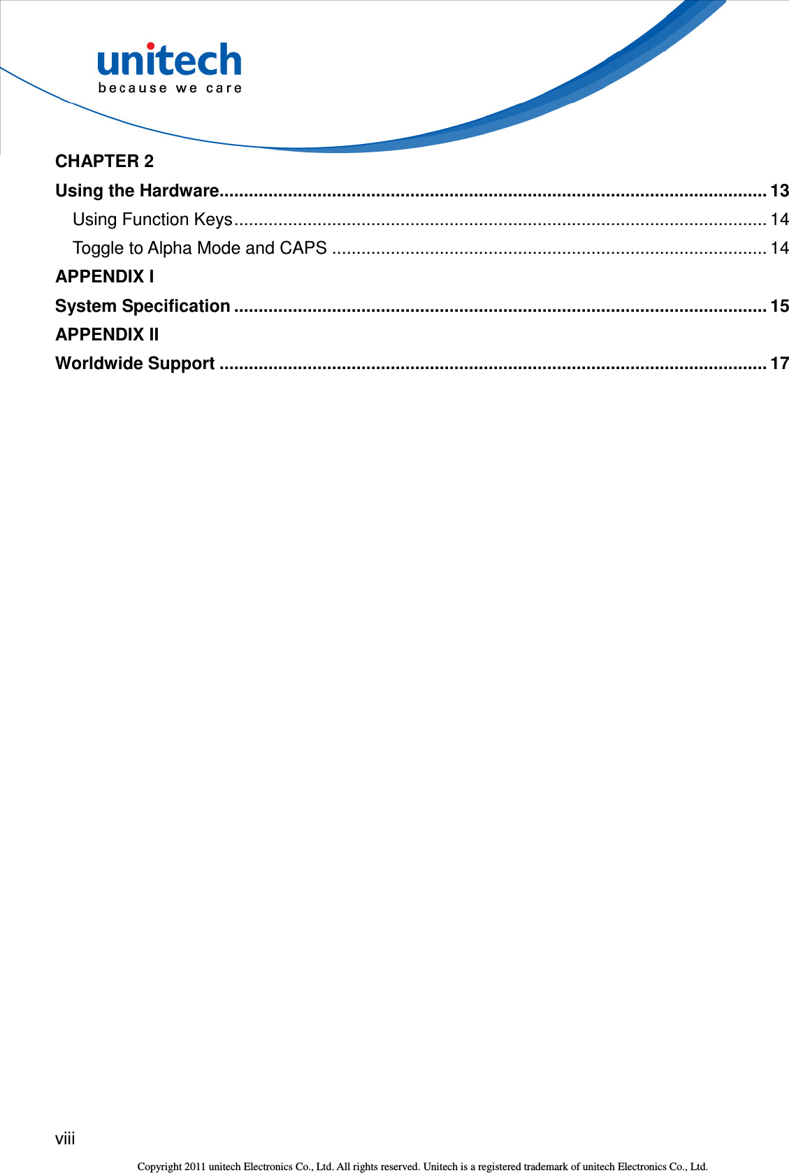  viii  Copyright 2011 unitech Electronics Co., Ltd. All rights reserved. Unitech is a registered trademark of unitech Electronics Co., Ltd. CHAPTER 2 Using the Hardware................................................................................................................ 13 Using Function Keys............................................................................................................. 14 Toggle to Alpha Mode and CAPS ......................................................................................... 14 APPENDIX I System Specification ............................................................................................................. 15 APPENDIX II Worldwide Support ................................................................................................................ 17 