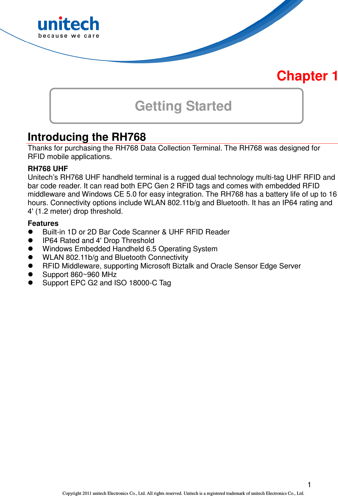  1 Copyright 2011 unitech Electronics Co., Ltd. All rights reserved. Unitech is a registered trademark of unitech Electronics Co., Ltd.  Chapter 1 Getting Started   Introducing the RH768 Thanks for purchasing the RH768 Data Collection Terminal. The RH768 was designed for RFID mobile applications. RH768 UHF Unitech’s RH768 UHF handheld terminal is a rugged dual technology multi-tag UHF RFID and bar code reader. It can read both EPC Gen 2 RFID tags and comes with embedded RFID middleware and Windows CE 5.0 for easy integration. The RH768 has a battery life of up to 16 hours. Connectivity options include WLAN 802.11b/g and Bluetooth. It has an IP64 rating and 4&apos; (1.2 meter) drop threshold. Features   Built-in 1D or 2D Bar Code Scanner &amp; UHF RFID Reader   IP64 Rated and 4&apos; Drop Threshold   Windows Embedded Handheld 6.5 Operating System   WLAN 802.11b/g and Bluetooth Connectivity   RFID Middleware, supporting Microsoft Biztalk and Oracle Sensor Edge Server   Support 860~960 MHz   Support EPC G2 and ISO 18000-C Tag 