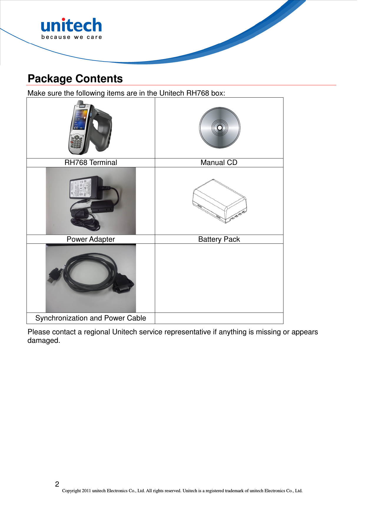  2 Copyright 2011 unitech Electronics Co., Ltd. All rights reserved. Unitech is a registered trademark of unitech Electronics Co., Ltd.  Package Contents Make sure the following items are in the Unitech RH768 box:     RH768 Terminal  Manual CD   Power Adapter  Battery Pack   Synchronization and Power Cable   Please contact a regional Unitech service representative if anything is missing or appears damaged. 