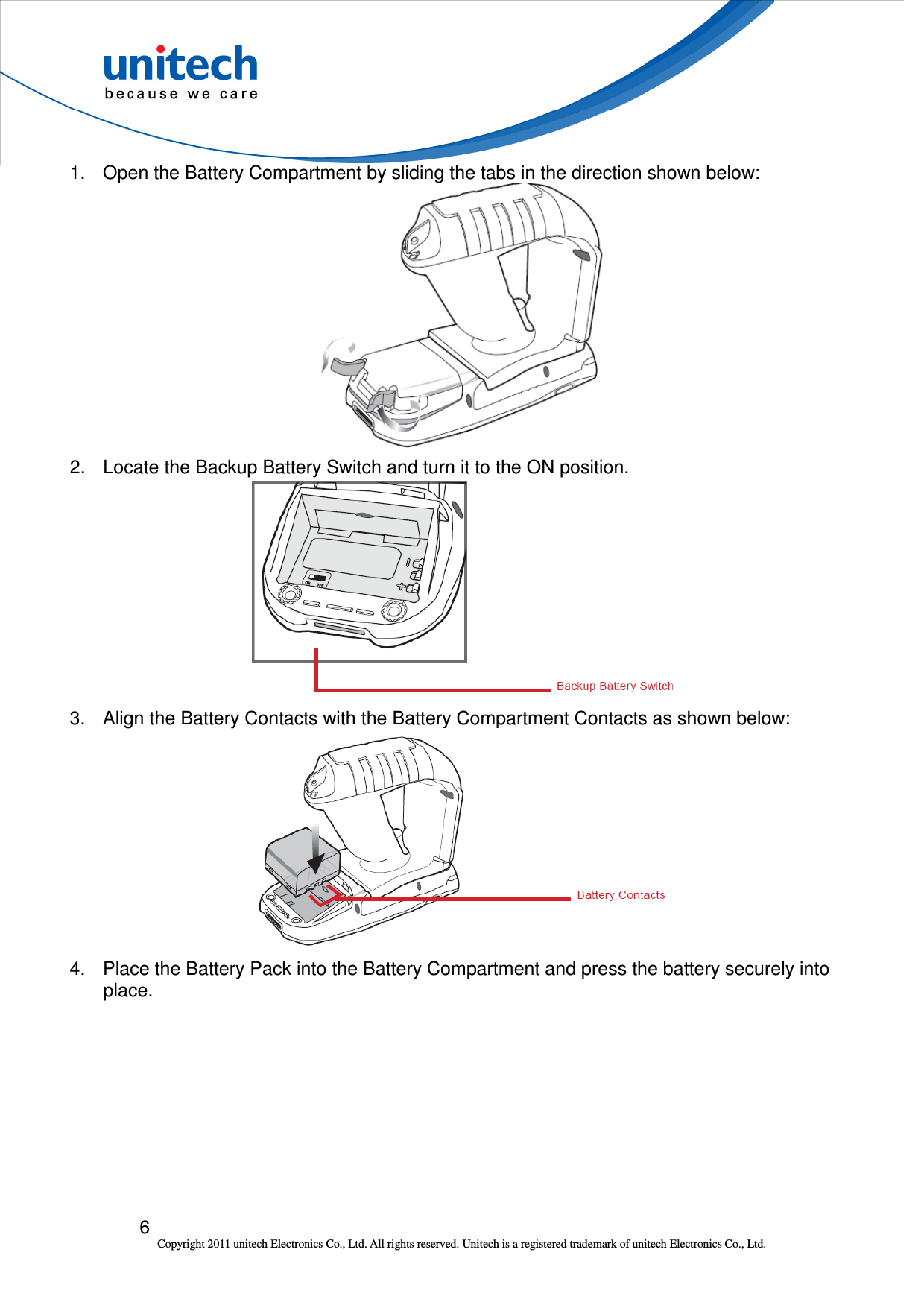 6 Copyright 2011 unitech Electronics Co., Ltd. All rights reserved. Unitech is a registered trademark of unitech Electronics Co., Ltd. 1.  Open the Battery Compartment by sliding the tabs in the direction shown below:    2.  Locate the Backup Battery Switch and turn it to the ON position.  3.  Align the Battery Contacts with the Battery Compartment Contacts as shown below:  4.  Place the Battery Pack into the Battery Compartment and press the battery securely into place. 