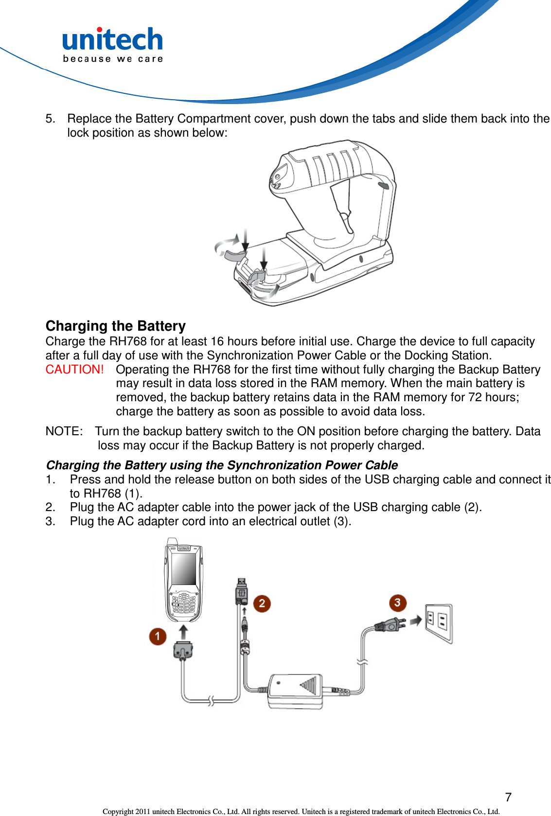  7 Copyright 2011 unitech Electronics Co., Ltd. All rights reserved. Unitech is a registered trademark of unitech Electronics Co., Ltd. 5.  Replace the Battery Compartment cover, push down the tabs and slide them back into the lock position as shown below:  Charging the Battery Charge the RH768 for at least 16 hours before initial use. Charge the device to full capacity after a full day of use with the Synchronization Power Cable or the Docking Station.   CAUTION!    Operating the RH768 for the first time without fully charging the Backup Battery may result in data loss stored in the RAM memory. When the main battery is removed, the backup battery retains data in the RAM memory for 72 hours; charge the battery as soon as possible to avoid data loss. NOTE:    Turn the backup battery switch to the ON position before charging the battery. Data loss may occur if the Backup Battery is not properly charged. Charging the Battery using the Synchronization Power Cable 1.  Press and hold the release button on both sides of the USB charging cable and connect it to RH768 (1). 2.  Plug the AC adapter cable into the power jack of the USB charging cable (2). 3.  Plug the AC adapter cord into an electrical outlet (3).   