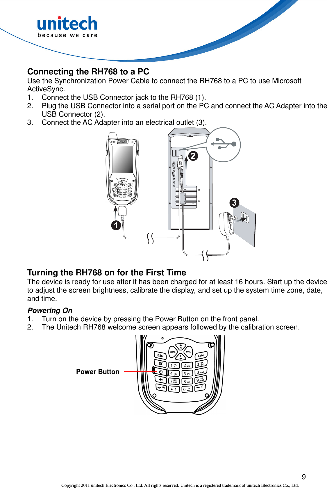  9 Copyright 2011 unitech Electronics Co., Ltd. All rights reserved. Unitech is a registered trademark of unitech Electronics Co., Ltd. Connecting the RH768 to a PC Use the Synchronization Power Cable to connect the RH768 to a PC to use Microsoft ActiveSync. 1.  Connect the USB Connector jack to the RH768 (1). 2.  Plug the USB Connector into a serial port on the PC and connect the AC Adapter into the USB Connector (2). 3.  Connect the AC Adapter into an electrical outlet (3).  Turning the RH768 on for the First Time The device is ready for use after it has been charged for at least 16 hours. Start up the device to adjust the screen brightness, calibrate the display, and set up the system time zone, date, and time. Powering On 1.  Turn on the device by pressing the Power Button on the front panel. 2.  The Unitech RH768 welcome screen appears followed by the calibration screen.   Power Button 
