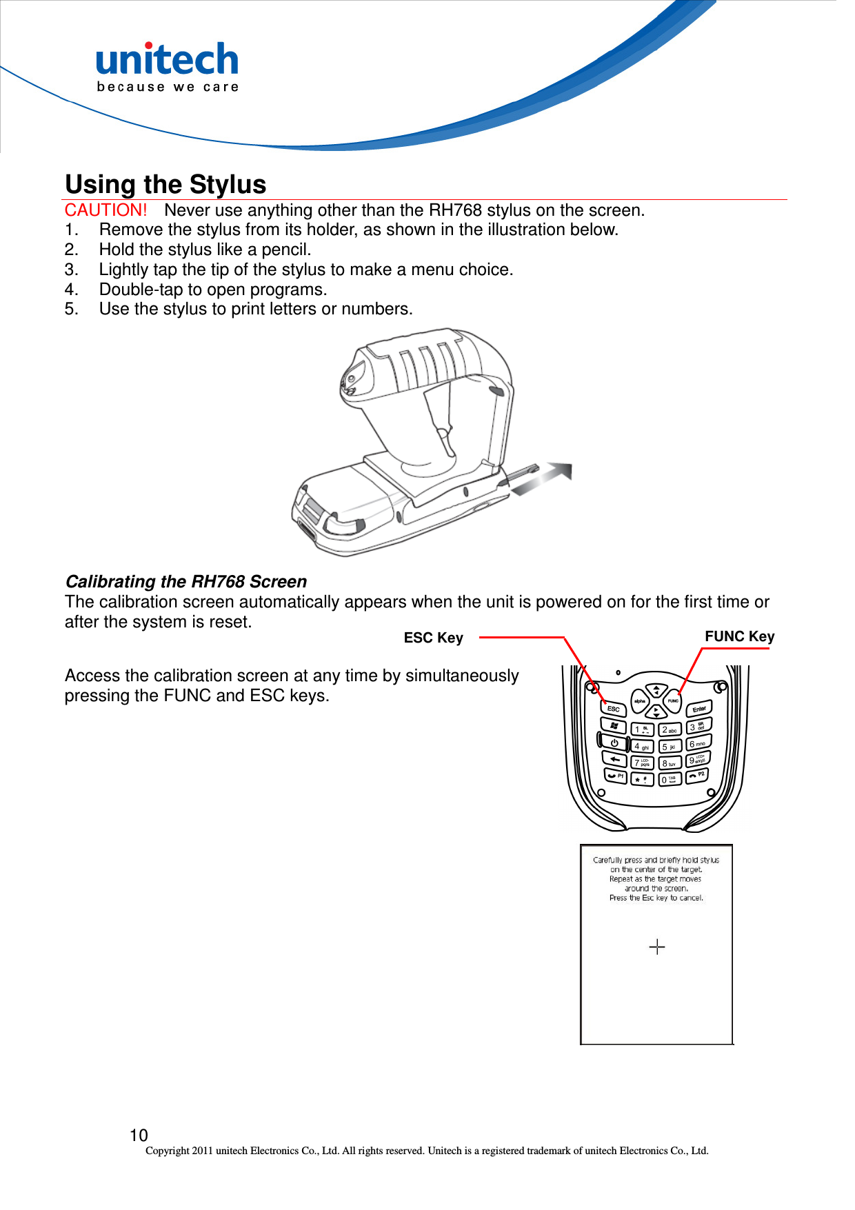  10 Copyright 2011 unitech Electronics Co., Ltd. All rights reserved. Unitech is a registered trademark of unitech Electronics Co., Ltd.  Using the Stylus CAUTION!    Never use anything other than the RH768 stylus on the screen.   1.  Remove the stylus from its holder, as shown in the illustration below. 2.  Hold the stylus like a pencil. 3.  Lightly tap the tip of the stylus to make a menu choice. 4.  Double-tap to open programs. 5.  Use the stylus to print letters or numbers.  Calibrating the RH768 Screen The calibration screen automatically appears when the unit is powered on for the first time or after the system is reset.  Access the calibration screen at any time by simultaneously pressing the FUNC and ESC keys.  FUNC Key ESC Key 