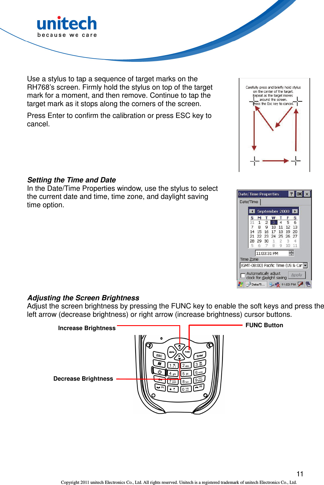  11 Copyright 2011 unitech Electronics Co., Ltd. All rights reserved. Unitech is a registered trademark of unitech Electronics Co., Ltd.  Use a stylus to tap a sequence of target marks on the RH768’s screen. Firmly hold the stylus on top of the target mark for a moment, and then remove. Continue to tap the target mark as it stops along the corners of the screen. Press Enter to confirm the calibration or press ESC key to cancel.  Setting the Time and Date In the Date/Time Properties window, use the stylus to select the current date and time, time zone, and daylight saving time option.  Adjusting the Screen Brightness Adjust the screen brightness by pressing the FUNC key to enable the soft keys and press the left arrow (decrease brightness) or right arrow (increase brightness) cursor buttons.    FUNC Button Increase Brightness Decrease Brightness 