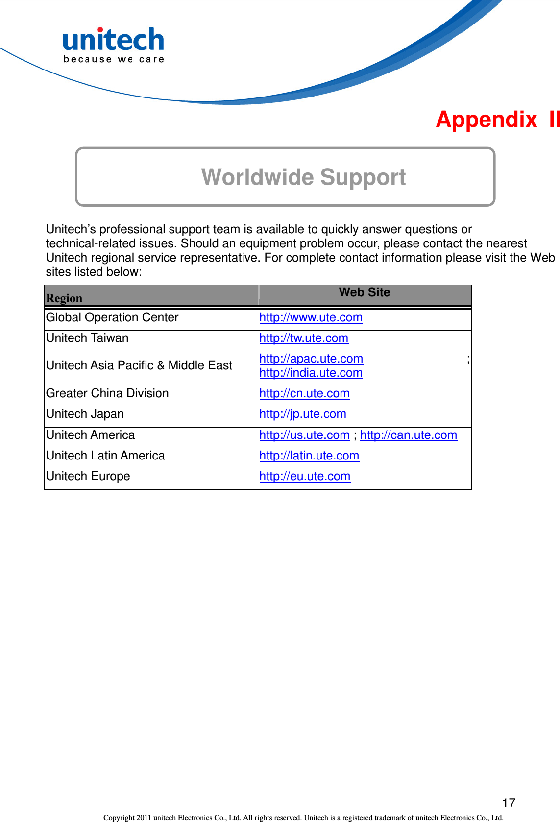  17 Copyright 2011 unitech Electronics Co., Ltd. All rights reserved. Unitech is a registered trademark of unitech Electronics Co., Ltd.  Appendix  II  Worldwide Support  Unitech’s professional support team is available to quickly answer questions or technical-related issues. Should an equipment problem occur, please contact the nearest Unitech regional service representative. For complete contact information please visit the Web sites listed below: Region  Web Site Global Operation Center  http://www.ute.com   Unitech Taiwan  http://tw.ute.com   Unitech Asia Pacific &amp; Middle East  http://apac.ute.com ; http://india.ute.com   Greater China Division  http://cn.ute.com   Unitech Japan  http://jp.ute.com   Unitech America  http://us.ute.com ; http://can.ute.com  Unitech Latin America  http://latin.ute.com   Unitech Europe  http://eu.ute.com    