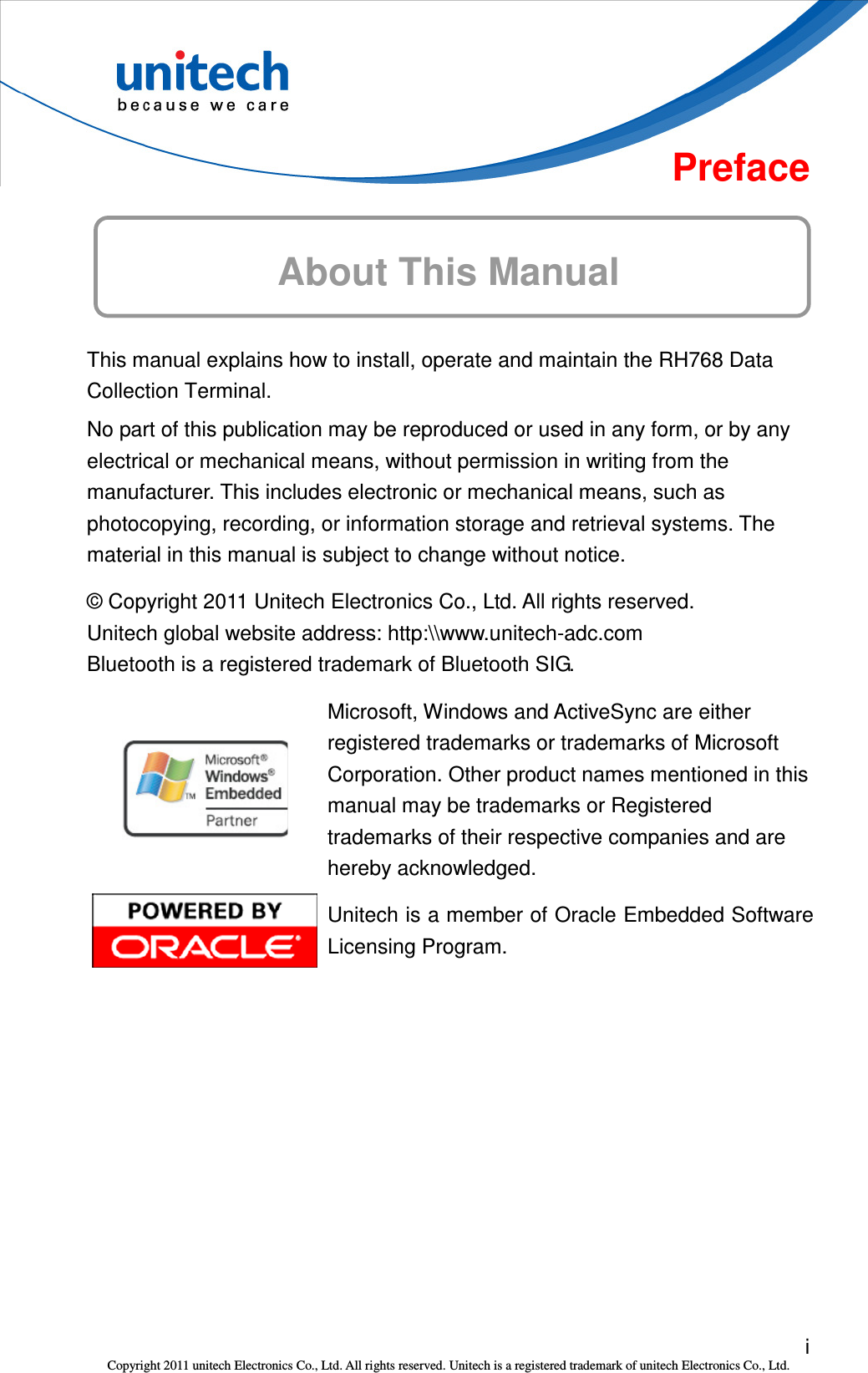  i Copyright 2011 unitech Electronics Co., Ltd. All rights reserved. Unitech is a registered trademark of unitech Electronics Co., Ltd.  Preface About This Manual This manual explains how to install, operate and maintain the RH768 Data Collection Terminal. No part of this publication may be reproduced or used in any form, or by any electrical or mechanical means, without permission in writing from the manufacturer. This includes electronic or mechanical means, such as photocopying, recording, or information storage and retrieval systems. The material in this manual is subject to change without notice. © Copyright 2011 Unitech Electronics Co., Ltd. All rights reserved. Unitech global website address: http:\\www.unitech-adc.com Bluetooth is a registered trademark of Bluetooth SIG.  Microsoft, Windows and ActiveSync are either registered trademarks or trademarks of Microsoft Corporation. Other product names mentioned in this manual may be trademarks or Registered trademarks of their respective companies and are hereby acknowledged.  Unitech is a member of Oracle Embedded Software Licensing Program. 