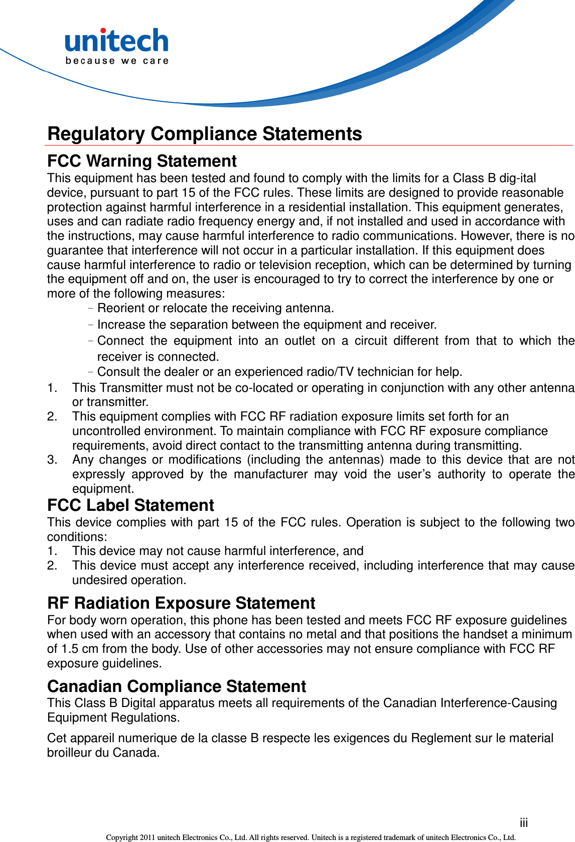  iii Copyright 2011 unitech Electronics Co., Ltd. All rights reserved. Unitech is a registered trademark of unitech Electronics Co., Ltd.  Regulatory Compliance Statements FCC Warning Statement This equipment has been tested and found to comply with the limits for a Class B dig-ital device, pursuant to part 15 of the FCC rules. These limits are designed to provide reasonable protection against harmful interference in a residential installation. This equipment generates, uses and can radiate radio frequency energy and, if not installed and used in accordance with the instructions, may cause harmful interference to radio communications. However, there is no guarantee that interference will not occur in a particular installation. If this equipment does cause harmful interference to radio or television reception, which can be determined by turning the equipment off and on, the user is encouraged to try to correct the interference by one or more of the following measures: –Reorient or relocate the receiving antenna. –Increase the separation between the equipment and receiver. –Connect  the  equipment  into  an  outlet  on  a  circuit  different  from  that  to  which  the receiver is connected. –Consult the dealer or an experienced radio/TV technician for help. 1.  This Transmitter must not be co-located or operating in conjunction with any other antenna or transmitter. 2.  This equipment complies with FCC RF radiation exposure limits set forth for an uncontrolled environment. To maintain compliance with FCC RF exposure compliance requirements, avoid direct contact to the transmitting antenna during transmitting. 3.  Any  changes  or  modifications  (including  the  antennas)  made  to  this  device  that  are  not expressly  approved  by  the  manufacturer  may  void  the  user’s  authority  to  operate  the equipment. FCC Label Statement This device complies with part 15 of the FCC rules. Operation is subject to the following two conditions: 1.  This device may not cause harmful interference, and 2.  This device must accept any interference received, including interference that may cause undesired operation. RF Radiation Exposure Statement For body worn operation, this phone has been tested and meets FCC RF exposure guidelines when used with an accessory that contains no metal and that positions the handset a minimum of 1.5 cm from the body. Use of other accessories may not ensure compliance with FCC RF exposure guidelines. Canadian Compliance Statement This Class B Digital apparatus meets all requirements of the Canadian Interference-Causing Equipment Regulations. Cet appareil numerique de la classe B respecte les exigences du Reglement sur le material broilleur du Canada. 