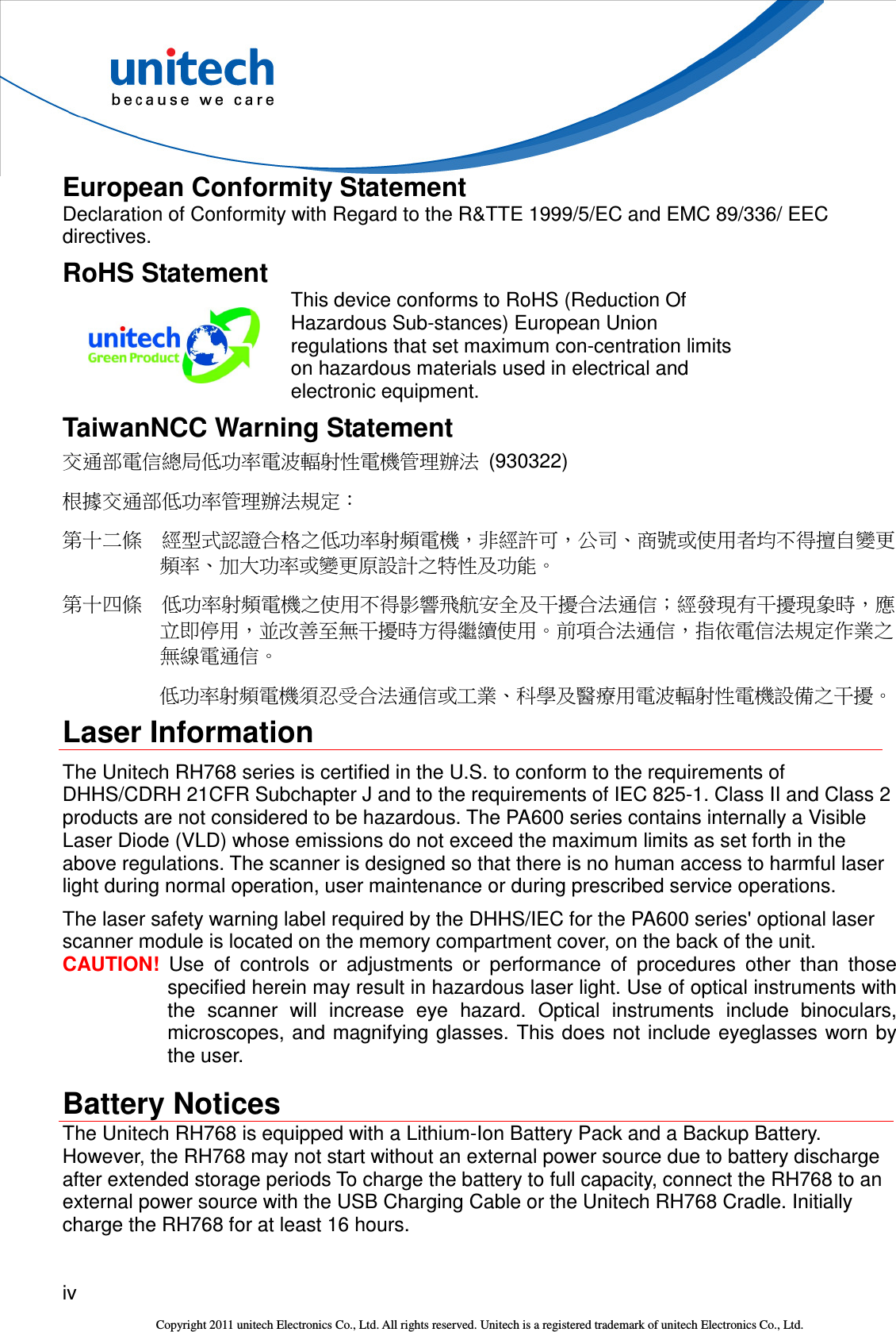  iv  Copyright 2011 unitech Electronics Co., Ltd. All rights reserved. Unitech is a registered trademark of unitech Electronics Co., Ltd. European Conformity Statement Declaration of Conformity with Regard to the R&amp;TTE 1999/5/EC and EMC 89/336/ EEC directives. RoHS Statement  This device conforms to RoHS (Reduction Of Hazardous Sub-stances) European Union regulations that set maximum con-centration limits on hazardous materials used in electrical and electronic equipment. TaiwanNCC Warning Statement 交通部電信總局低功率電波輻射性電機管理辦法  (930322) 根據交通部低功率管理辦法規定： 第十二條  經型式認證合格之低功率射頻電機，非經許可，公司、商號或使用者均不得擅自變更頻率、加大功率或變更原設計之特性及功能。 第十四條  低功率射頻電機之使用不得影響飛航安全及干擾合法通信；經發現有干擾現象時，應立即停用，並改善至無干擾時方得繼續使用。前項合法通信，指依電信法規定作業之無線電通信。 低功率射頻電機須忍受合法通信或工業、科學及醫療用電波輻射性電機設備之干擾。 Laser Information The Unitech RH768 series is certified in the U.S. to conform to the requirements of DHHS/CDRH 21CFR Subchapter J and to the requirements of IEC 825-1. Class II and Class 2 products are not considered to be hazardous. The PA600 series contains internally a Visible Laser Diode (VLD) whose emissions do not exceed the maximum limits as set forth in the above regulations. The scanner is designed so that there is no human access to harmful laser light during normal operation, user maintenance or during prescribed service operations. The laser safety warning label required by the DHHS/IEC for the PA600 series&apos; optional laser scanner module is located on the memory compartment cover, on the back of the unit. CAUTION!  Use  of  controls  or  adjustments  or  performance  of  procedures  other  than  those specified herein may result in hazardous laser light. Use of optical instruments with the  scanner  will  increase  eye  hazard.  Optical  instruments  include  binoculars, microscopes, and magnifying glasses.  This does not include eyeglasses worn by the user. Battery Notices The Unitech RH768 is equipped with a Lithium-Ion Battery Pack and a Backup Battery. However, the RH768 may not start without an external power source due to battery discharge after extended storage periods To charge the battery to full capacity, connect the RH768 to an external power source with the USB Charging Cable or the Unitech RH768 Cradle. Initially charge the RH768 for at least 16 hours. 