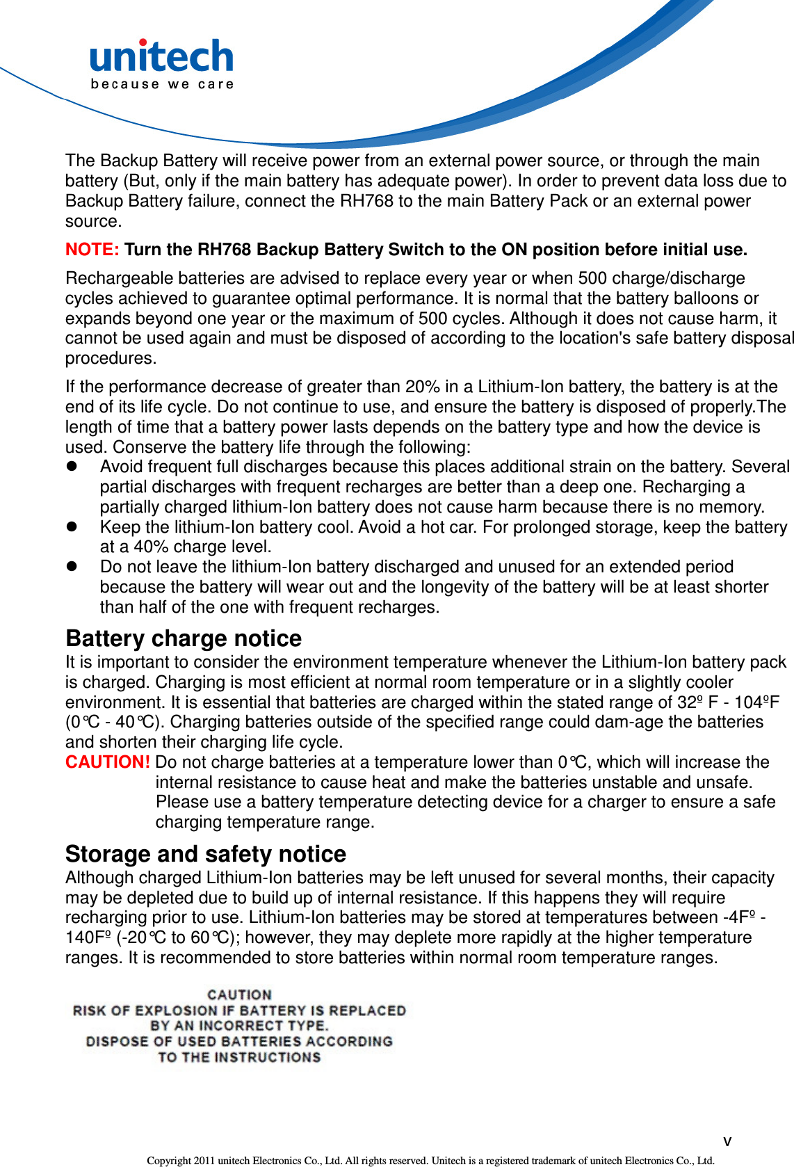  v Copyright 2011 unitech Electronics Co., Ltd. All rights reserved. Unitech is a registered trademark of unitech Electronics Co., Ltd. The Backup Battery will receive power from an external power source, or through the main battery (But, only if the main battery has adequate power). In order to prevent data loss due to Backup Battery failure, connect the RH768 to the main Battery Pack or an external power source. NOTE: Turn the RH768 Backup Battery Switch to the ON position before initial use. Rechargeable batteries are advised to replace every year or when 500 charge/discharge cycles achieved to guarantee optimal performance. It is normal that the battery balloons or expands beyond one year or the maximum of 500 cycles. Although it does not cause harm, it cannot be used again and must be disposed of according to the location&apos;s safe battery disposal procedures. If the performance decrease of greater than 20% in a Lithium-Ion battery, the battery is at the end of its life cycle. Do not continue to use, and ensure the battery is disposed of properly.The length of time that a battery power lasts depends on the battery type and how the device is used. Conserve the battery life through the following:   Avoid frequent full discharges because this places additional strain on the battery. Several partial discharges with frequent recharges are better than a deep one. Recharging a partially charged lithium-Ion battery does not cause harm because there is no memory.   Keep the lithium-Ion battery cool. Avoid a hot car. For prolonged storage, keep the battery at a 40% charge level.   Do not leave the lithium-Ion battery discharged and unused for an extended period because the battery will wear out and the longevity of the battery will be at least shorter than half of the one with frequent recharges. Battery charge notice It is important to consider the environment temperature whenever the Lithium-Ion battery pack is charged. Charging is most efficient at normal room temperature or in a slightly cooler environment. It is essential that batteries are charged within the stated range of 32º F - 104ºF (0°C - 40°C). Charging batteries outside of the specified range could dam-age the batteries and shorten their charging life cycle. CAUTION! Do not charge batteries at a temperature lower than 0°C, which will increase the internal resistance to cause heat and make the batteries unstable and unsafe. Please use a battery temperature detecting device for a charger to ensure a safe charging temperature range. Storage and safety notice Although charged Lithium-Ion batteries may be left unused for several months, their capacity may be depleted due to build up of internal resistance. If this happens they will require recharging prior to use. Lithium-Ion batteries may be stored at temperatures between -4Fº - 140Fº (-20°C to 60°C); however, they may deplete more rapidly at the higher temperature ranges. It is recommended to store batteries within normal room temperature ranges.  