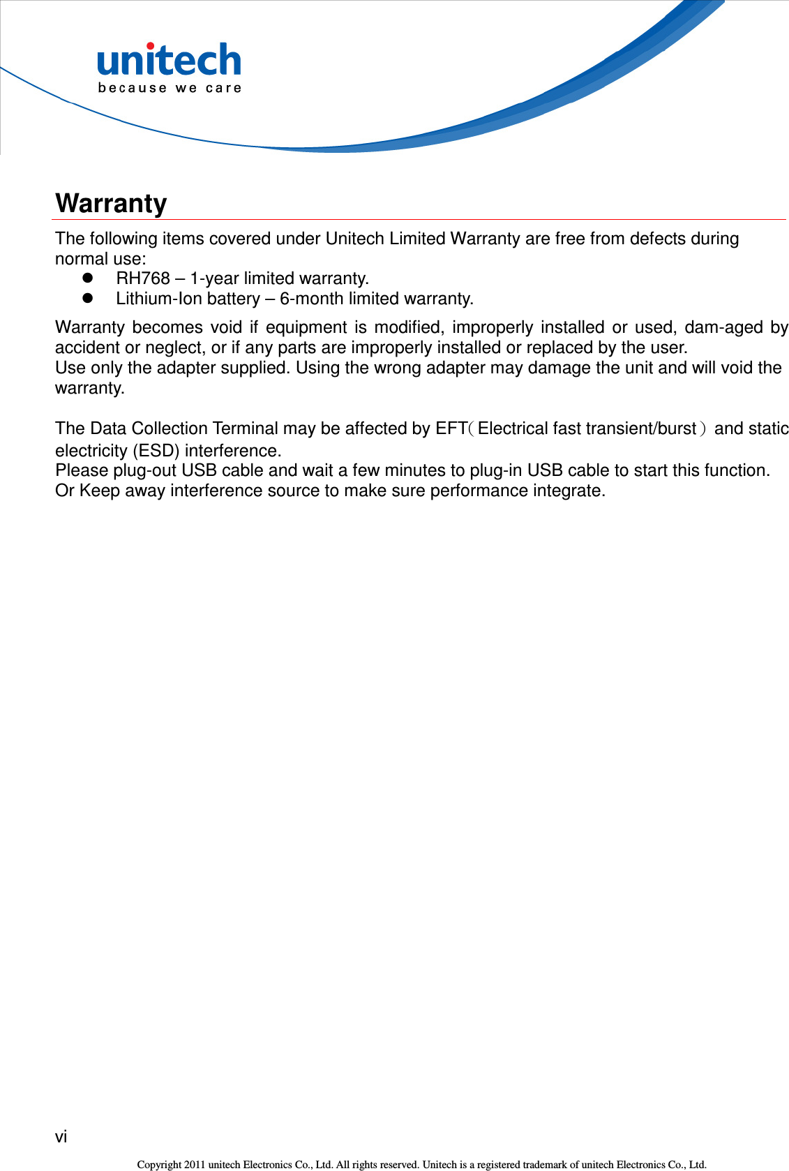  vi  Copyright 2011 unitech Electronics Co., Ltd. All rights reserved. Unitech is a registered trademark of unitech Electronics Co., Ltd.  Warranty The following items covered under Unitech Limited Warranty are free from defects during normal use:   RH768 – 1-year limited warranty.   Lithium-Ion battery – 6-month limited warranty. Warranty  becomes  void  if  equipment  is  modified,  improperly  installed  or  used,  dam-aged  by accident or neglect, or if any parts are improperly installed or replaced by the user. Use only the adapter supplied. Using the wrong adapter may damage the unit and will void the warranty.  The Data Collection Terminal may be affected by EFT（Electrical fast transient/burst）  and static electricity (ESD) interference.   Please plug-out USB cable and wait a few minutes to plug-in USB cable to start this function.   Or Keep away interference source to make sure performance integrate.  