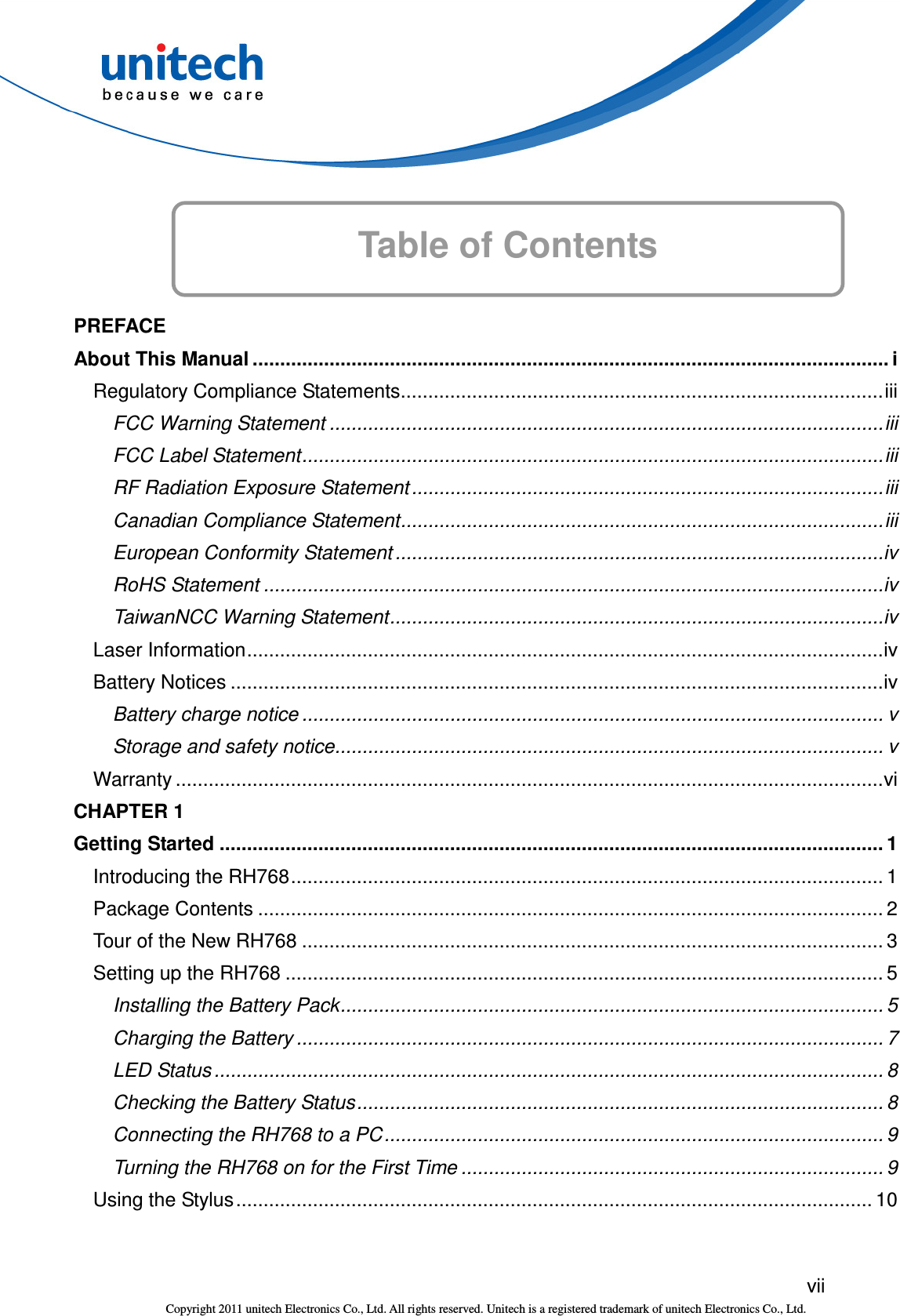  vii Copyright 2011 unitech Electronics Co., Ltd. All rights reserved. Unitech is a registered trademark of unitech Electronics Co., Ltd. Table of Contents       PREFACE About This Manual .................................................................................................................... i Regulatory Compliance Statements........................................................................................iii FCC Warning Statement .....................................................................................................iii FCC Label Statement..........................................................................................................iii RF Radiation Exposure Statement ......................................................................................iii Canadian Compliance Statement........................................................................................iii European Conformity Statement .........................................................................................iv RoHS Statement .................................................................................................................iv TaiwanNCC Warning Statement..........................................................................................iv Laser Information....................................................................................................................iv Battery Notices .......................................................................................................................iv Battery charge notice .......................................................................................................... v Storage and safety notice.................................................................................................... v Warranty .................................................................................................................................vi CHAPTER 1 Getting Started ......................................................................................................................... 1 Introducing the RH768............................................................................................................ 1 Package Contents .................................................................................................................. 2 Tour of the New RH768 .......................................................................................................... 3 Setting up the RH768 ............................................................................................................. 5 Installing the Battery Pack................................................................................................... 5 Charging the Battery ........................................................................................................... 7 LED Status .......................................................................................................................... 8 Checking the Battery Status................................................................................................ 8 Connecting the RH768 to a PC........................................................................................... 9 Turning the RH768 on for the First Time ............................................................................. 9 Using the Stylus.................................................................................................................... 10 