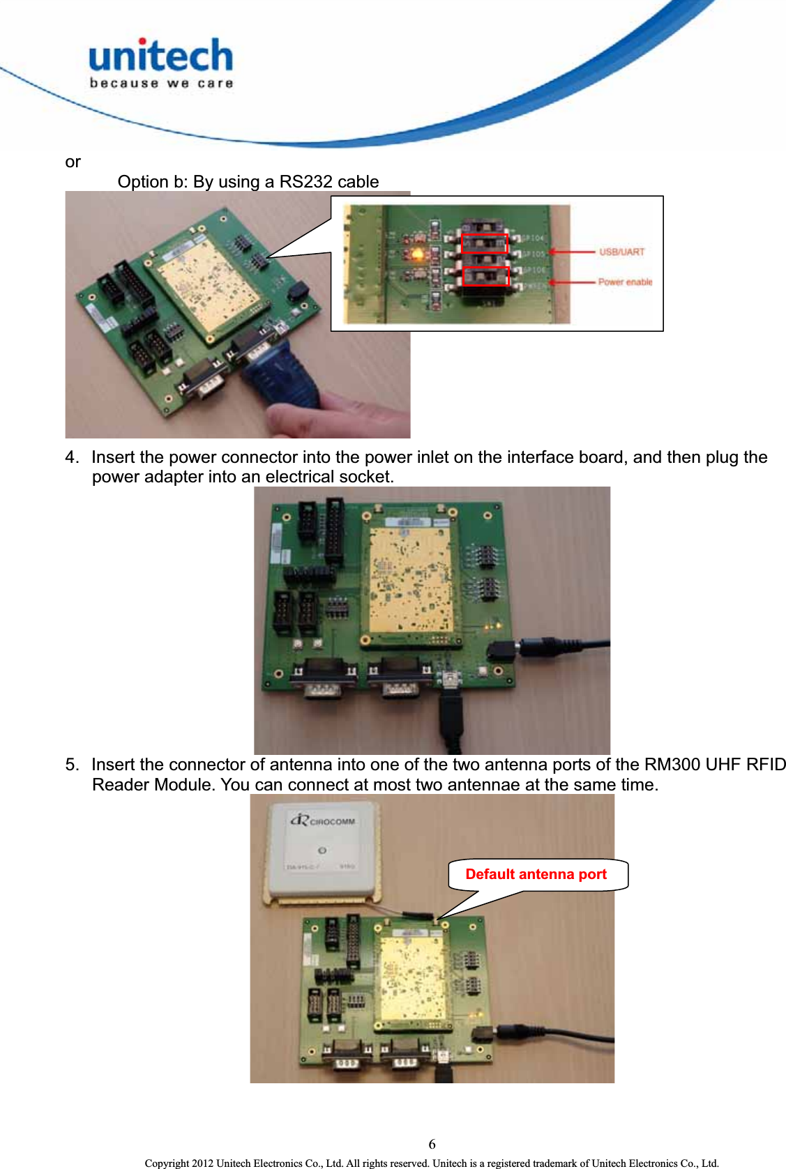  or   Option b: By using a RS232 cable  4.  Insert the power connector into the power inlet on the interface board, and then plug the power adapter into an electrical socket.  5.  Insert the connector of antenna into one of the two antenna ports of the RM300 UHF RFID Reader Module. You can connect at most two antennae at the same time.  Default antenna port6 Copyright 2012 Unitech Electronics Co., Ltd. All rights reserved. Unitech is a registered trademark of Unitech Electronics Co., Ltd. 