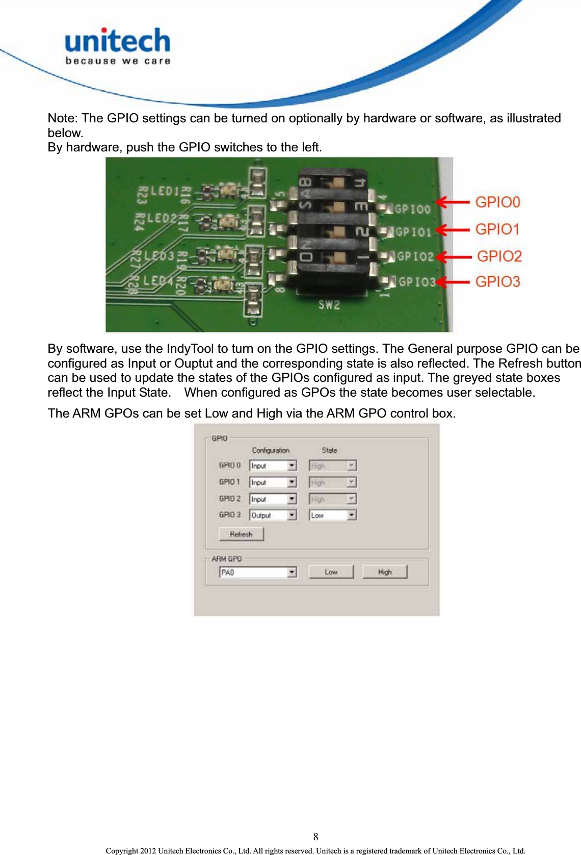  Note: The GPIO settings can be turned on optionally by hardware or software, as illustrated below.  By hardware, push the GPIO switches to the left.  By software, use the IndyTool to turn on the GPIO settings. The General purpose GPIO can be configured as Input or Ouptut and the corresponding state is also reflected. The Refresh button can be used to update the states of the GPIOs configured as input. The greyed state boxes reflect the Input State.    When configured as GPOs the state becomes user selectable. The ARM GPOs can be set Low and High via the ARM GPO control box.     8 Copyright 2012 Unitech Electronics Co., Ltd. All rights reserved. Unitech is a registered trademark of Unitech Electronics Co., Ltd. 