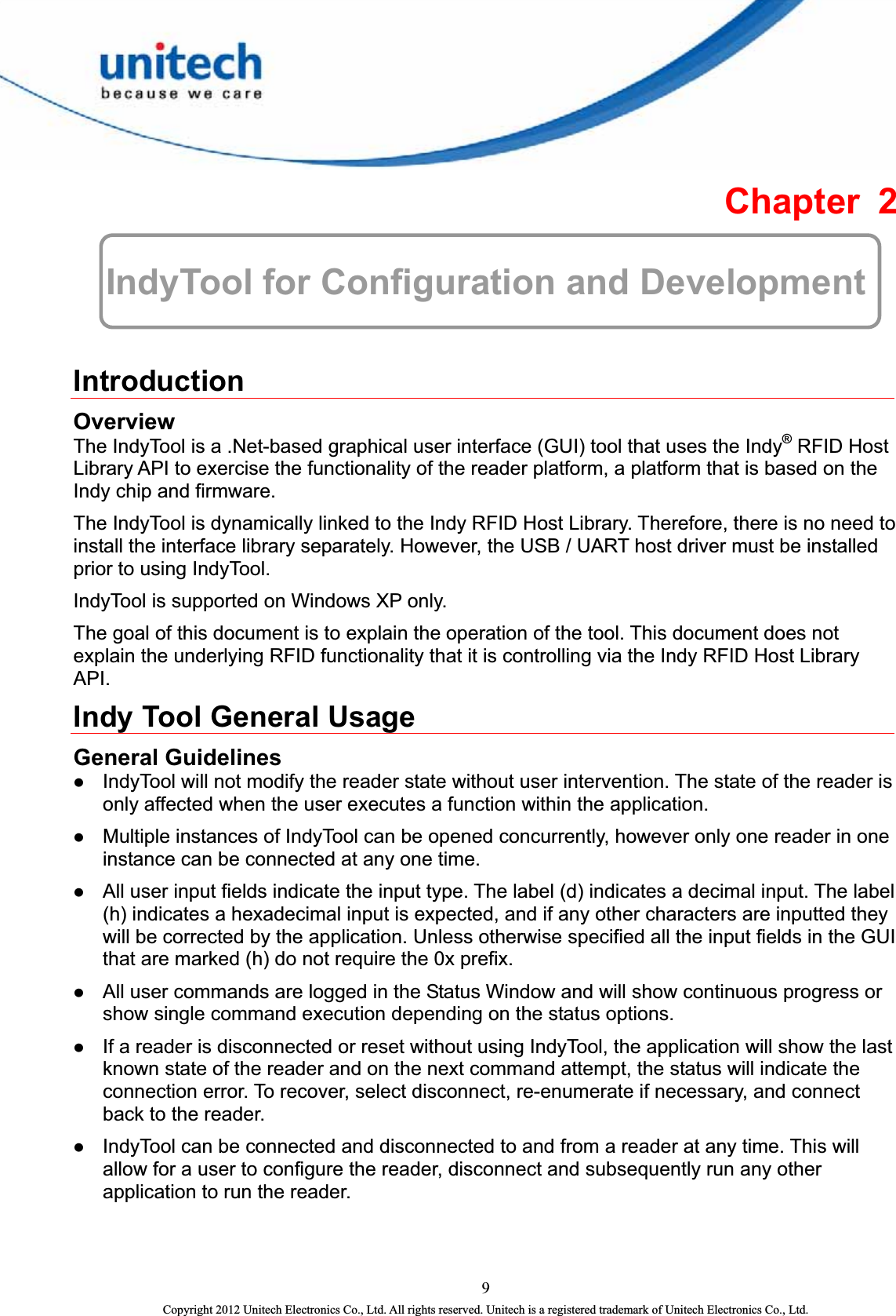  Chapter 2  IndyTool for Configuration and Development  Introduction Overview The IndyTool is a .Net-based graphical user interface (GUI) tool that uses the Indy® RFID Host Library API to exercise the functionality of the reader platform, a platform that is based on the Indy chip and firmware.   The IndyTool is dynamically linked to the Indy RFID Host Library. Therefore, there is no need to install the interface library separately. However, the USB / UART host driver must be installed prior to using IndyTool.   IndyTool is supported on Windows XP only.   The goal of this document is to explain the operation of the tool. This document does not explain the underlying RFID functionality that it is controlling via the Indy RFID Host Library API.  Indy Tool General Usage General Guidelines z IndyTool will not modify the reader state without user intervention. The state of the reader is only affected when the user executes a function within the application.   z Multiple instances of IndyTool can be opened concurrently, however only one reader in one instance can be connected at any one time.   z All user input fields indicate the input type. The label (d) indicates a decimal input. The label (h) indicates a hexadecimal input is expected, and if any other characters are inputted they will be corrected by the application. Unless otherwise specified all the input fields in the GUI that are marked (h) do not require the 0x prefix. z All user commands are logged in the Status Window and will show continuous progress or show single command execution depending on the status options.   z If a reader is disconnected or reset without using IndyTool, the application will show the last known state of the reader and on the next command attempt, the status will indicate the connection error. To recover, select disconnect, re-enumerate if necessary, and connect back to the reader.   z IndyTool can be connected and disconnected to and from a reader at any time. This will allow for a user to configure the reader, disconnect and subsequently run any other application to run the reader.   9 Copyright 2012 Unitech Electronics Co., Ltd. All rights reserved. Unitech is a registered trademark of Unitech Electronics Co., Ltd. 