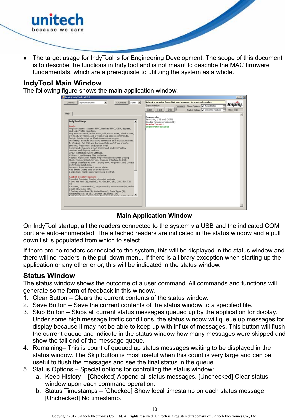  z The target usage for IndyTool is for Engineering Development. The scope of this document is to describe the functions in IndyTool and is not meant to describe the MAC firmware fundamentals, which are a prerequisite to utilizing the system as a whole. IndyTool Main Window   The following figure shows the main application window.    Main Application Window On IndyTool startup, all the readers connected to the system via USB and the indicated COM port are auto-enumerated. The attached readers are indicated in the status window and a pull down list is populated from which to select.   If there are no readers connected to the system, this will be displayed in the status window and there will no readers in the pull down menu. If there is a library exception when starting up the application or any other error, this will be indicated in the status window.   Status Window The status window shows the outcome of a user command. All commands and functions will generate some form of feedback in this window.   1.  Clear Button – Clears the current contents of the status window. 2.  Save Button – Save the current contents of the status window to a specified file. 3.  Skip Button – Skips all current status messages queued up by the application for display.   Under some high message traffic conditions, the status window will queue up messages for display because it may not be able to keep up with influx of messages. This button will flush the current queue and indicate in the status window how many messages were skipped and show the tail end of the message queue.   4.  Remaining– This is count of queued up status messages waiting to be displayed in the status window. The Skip button is most useful when this count is very large and can be useful to flush the messages and see the final status in the queue. 5.  Status Options – Special options for controlling the status window: a.  Keep History – [Checked] Append all status messages. [Unchecked] Clear status window upon each command operation. b.  Status Timestamps – [Checked] Show local timestamp on each status message. [Unchecked] No timestamp.   10 Copyright 2012 Unitech Electronics Co., Ltd. All rights reserved. Unitech is a registered trademark of Unitech Electronics Co., Ltd. 