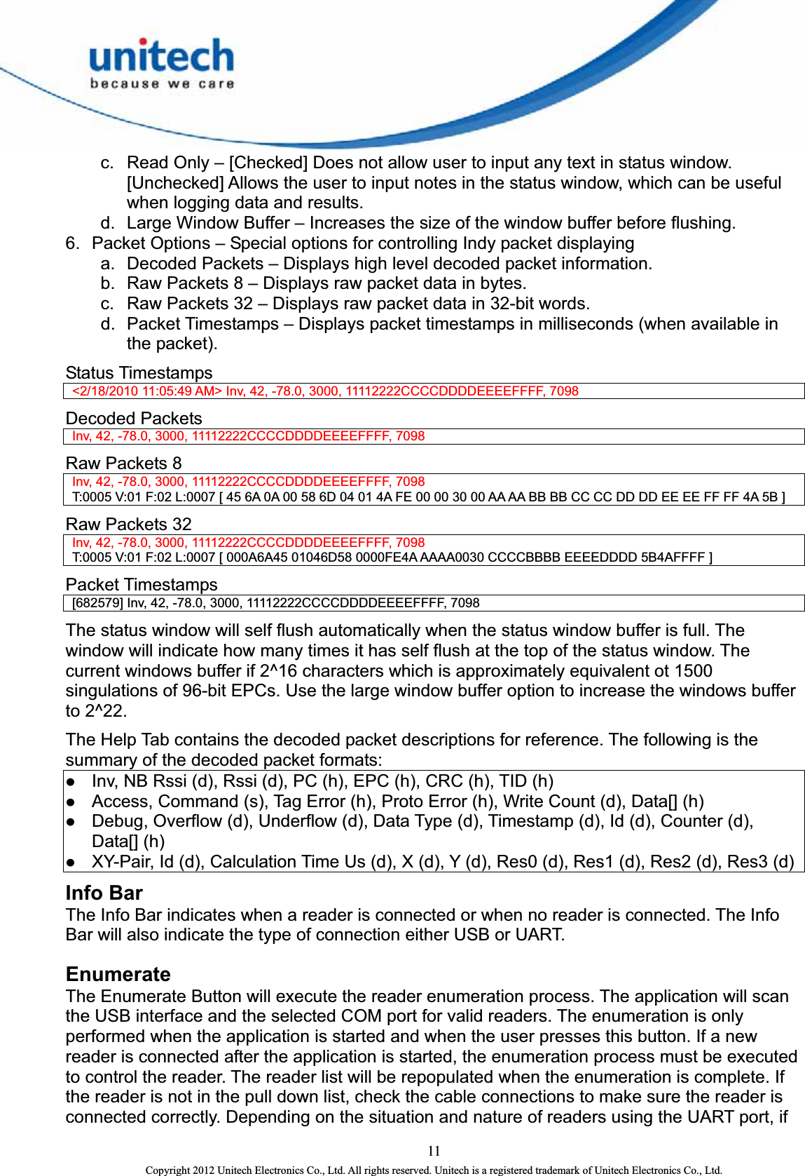  11 Copyright 2012 Unitech Electronics Co., Ltd. All rights reserved. Unitech is a registered trademark of Unitech Electronics Co., Ltd. c.  Read Only – [Checked] Does not allow user to input any text in status window.   [Unchecked] Allows the user to input notes in the status window, which can be useful when logging data and results.   d.  Large Window Buffer – Increases the size of the window buffer before flushing. 6.  Packet Options – Special options for controlling Indy packet displaying a.  Decoded Packets – Displays high level decoded packet information. b.  Raw Packets 8 – Displays raw packet data in bytes. c.  Raw Packets 32 – Displays raw packet data in 32-bit words. d.  Packet Timestamps – Displays packet timestamps in milliseconds (when available in the packet). Status Timestamps     &lt;2/18/2010 11:05:49 AM&gt; Inv, 42, -78.0, 3000, 11112222CCCCDDDDEEEEFFFF, 7098   Decoded Packets     Inv, 42, -78.0, 3000, 11112222CCCCDDDDEEEEFFFF, 7098   Raw Packets 8     Inv, 42, -78.0, 3000, 11112222CCCCDDDDEEEEFFFF, 7098     T:0005 V:01 F:02 L:0007 [ 45 6A 0A 00 58 6D 04 01 4A FE 00 00 30 00 AA AA BB BB CC CC DD DD EE EE FF FF 4A 5B ] Raw Packets 32     Inv, 42, -78.0, 3000, 11112222CCCCDDDDEEEEFFFF, 7098     T:0005 V:01 F:02 L:0007 [ 000A6A45 01046D58 0000FE4A AAAA0030 CCCCBBBB EEEEDDDD 5B4AFFFF ]   Packet Timestamps     [682579] Inv, 42, -78.0, 3000, 11112222CCCCDDDDEEEEFFFF, 7098   The status window will self flush automatically when the status window buffer is full. The window will indicate how many times it has self flush at the top of the status window. The current windows buffer if 2^16 characters which is approximately equivalent ot 1500 singulations of 96-bit EPCs. Use the large window buffer option to increase the windows buffer to 2^22.   The Help Tab contains the decoded packet descriptions for reference. The following is the summary of the decoded packet formats: z Inv, NB Rssi (d), Rssi (d), PC (h), EPC (h), CRC (h), TID (h)   z Access, Command (s), Tag Error (h), Proto Error (h), Write Count (d), Data[] (h)   z Debug, Overflow (d), Underflow (d), Data Type (d), Timestamp (d), Id (d), Counter (d), Data[] (h)   z XY-Pair, Id (d), Calculation Time Us (d), X (d), Y (d), Res0 (d), Res1 (d), Res2 (d), Res3 (d) Info Bar The Info Bar indicates when a reader is connected or when no reader is connected. The Info Bar will also indicate the type of connection either USB or UART.   Enumerate The Enumerate Button will execute the reader enumeration process. The application will scan the USB interface and the selected COM port for valid readers. The enumeration is only performed when the application is started and when the user presses this button. If a new reader is connected after the application is started, the enumeration process must be executed to control the reader. The reader list will be repopulated when the enumeration is complete. If the reader is not in the pull down list, check the cable connections to make sure the reader is connected correctly. Depending on the situation and nature of readers using the UART port, if 