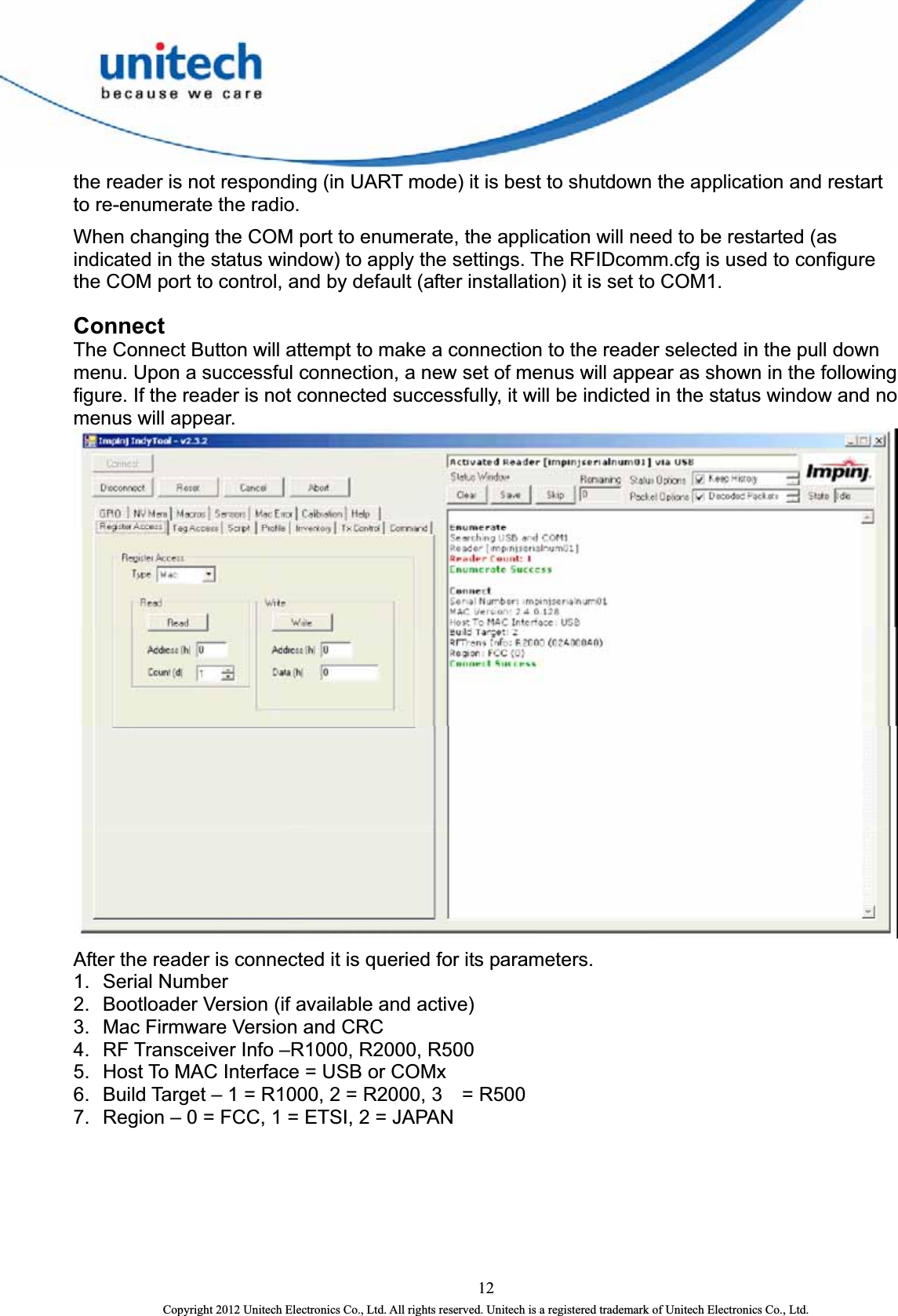  the reader is not responding (in UART mode) it is best to shutdown the application and restart to re-enumerate the radio.   When changing the COM port to enumerate, the application will need to be restarted (as indicated in the status window) to apply the settings. The RFIDcomm.cfg is used to configure the COM port to control, and by default (after installation) it is set to COM1. Connect The Connect Button will attempt to make a connection to the reader selected in the pull down menu. Upon a successful connection, a new set of menus will appear as shown in the following figure. If the reader is not connected successfully, it will be indicted in the status window and no menus will appear.    After the reader is connected it is queried for its parameters.   1.  Serial Number   2.  Bootloader Version (if available and active)   3.  Mac Firmware Version and CRC   4.  RF Transceiver Info –R1000, R2000, R500   5.  Host To MAC Interface = USB or COMx   6.  Build Target – 1 = R1000, 2 = R2000, 3    = R500   7.  Region – 0 = FCC, 1 = ETSI, 2 = JAPAN   12 Copyright 2012 Unitech Electronics Co., Ltd. All rights reserved. Unitech is a registered trademark of Unitech Electronics Co., Ltd. 