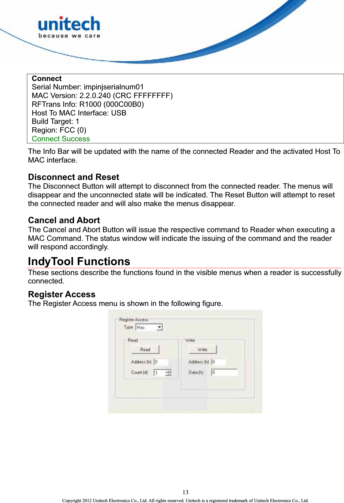    Connect    Serial Number: impinjserialnum01     MAC Version: 2.2.0.240 (CRC FFFFFFFF)     RFTrans Info: R1000 (000C00B0)     Host To MAC Interface: USB    Build Target: 1    Region: FCC (0)    Connect Success  The Info Bar will be updated with the name of the connected Reader and the activated Host To MAC interface.   Disconnect and Reset   The Disconnect Button will attempt to disconnect from the connected reader. The menus will disappear and the unconnected state will be indicated. The Reset Button will attempt to reset the connected reader and will also make the menus disappear.   Cancel and Abort The Cancel and Abort Button will issue the respective command to Reader when executing a MAC Command. The status window will indicate the issuing of the command and the reader will respond accordingly. IndyTool Functions   These sections describe the functions found in the visible menus when a reader is successfully connected.  Register Access The Register Access menu is shown in the following figure.    13 Copyright 2012 Unitech Electronics Co., Ltd. All rights reserved. Unitech is a registered trademark of Unitech Electronics Co., Ltd. 