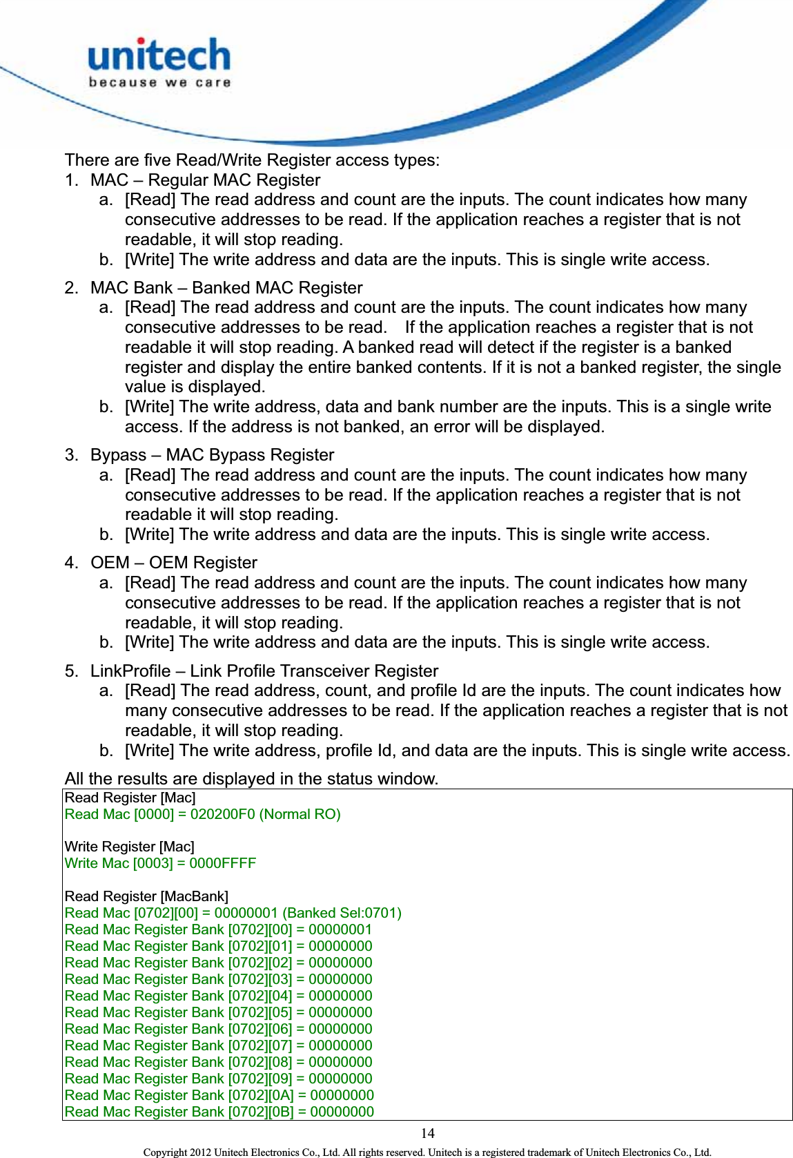  14 Copyright 2012 Unitech Electronics Co., Ltd. All rights reserved. Unitech is a registered trademark of Unitech Electronics Co., Ltd. There are five Read/Write Register access types:   1.  MAC – Regular MAC Register   a.  [Read] The read address and count are the inputs. The count indicates how many consecutive addresses to be read. If the application reaches a register that is not readable, it will stop reading. b.  [Write] The write address and data are the inputs. This is single write access.   2.  MAC Bank – Banked MAC Register   a.  [Read] The read address and count are the inputs. The count indicates how many consecutive addresses to be read.    If the application reaches a register that is not readable it will stop reading. A banked read will detect if the register is a banked register and display the entire banked contents. If it is not a banked register, the single value is displayed.   b.  [Write] The write address, data and bank number are the inputs. This is a single write access. If the address is not banked, an error will be displayed.   3.  Bypass – MAC Bypass Register a.  [Read] The read address and count are the inputs. The count indicates how many consecutive addresses to be read. If the application reaches a register that is not readable it will stop reading. b.  [Write] The write address and data are the inputs. This is single write access.   4.  OEM – OEM Register   a.  [Read] The read address and count are the inputs. The count indicates how many consecutive addresses to be read. If the application reaches a register that is not readable, it will stop reading. b.  [Write] The write address and data are the inputs. This is single write access.   5.  LinkProfile – Link Profile Transceiver Register   a.  [Read] The read address, count, and profile Id are the inputs. The count indicates how many consecutive addresses to be read. If the application reaches a register that is not readable, it will stop reading.   b.  [Write] The write address, profile Id, and data are the inputs. This is single write access.   All the results are displayed in the status window.   Read Register [Mac]   Read Mac [0000] = 020200F0 (Normal RO)      Write Register [Mac]   Write Mac [0003] = 0000FFFF      Read Register [MacBank]   Read Mac [0702][00] = 00000001 (Banked Sel:0701)   Read Mac Register Bank [0702][00] = 00000001   Read Mac Register Bank [0702][01] = 00000000   Read Mac Register Bank [0702][02] = 00000000   Read Mac Register Bank [0702][03] = 00000000   Read Mac Register Bank [0702][04] = 00000000   Read Mac Register Bank [0702][05] = 00000000   Read Mac Register Bank [0702][06] = 00000000   Read Mac Register Bank [0702][07] = 00000000   Read Mac Register Bank [0702][08] = 00000000   Read Mac Register Bank [0702][09] = 00000000   Read Mac Register Bank [0702][0A] = 00000000   Read Mac Register Bank [0702][0B] = 00000000   