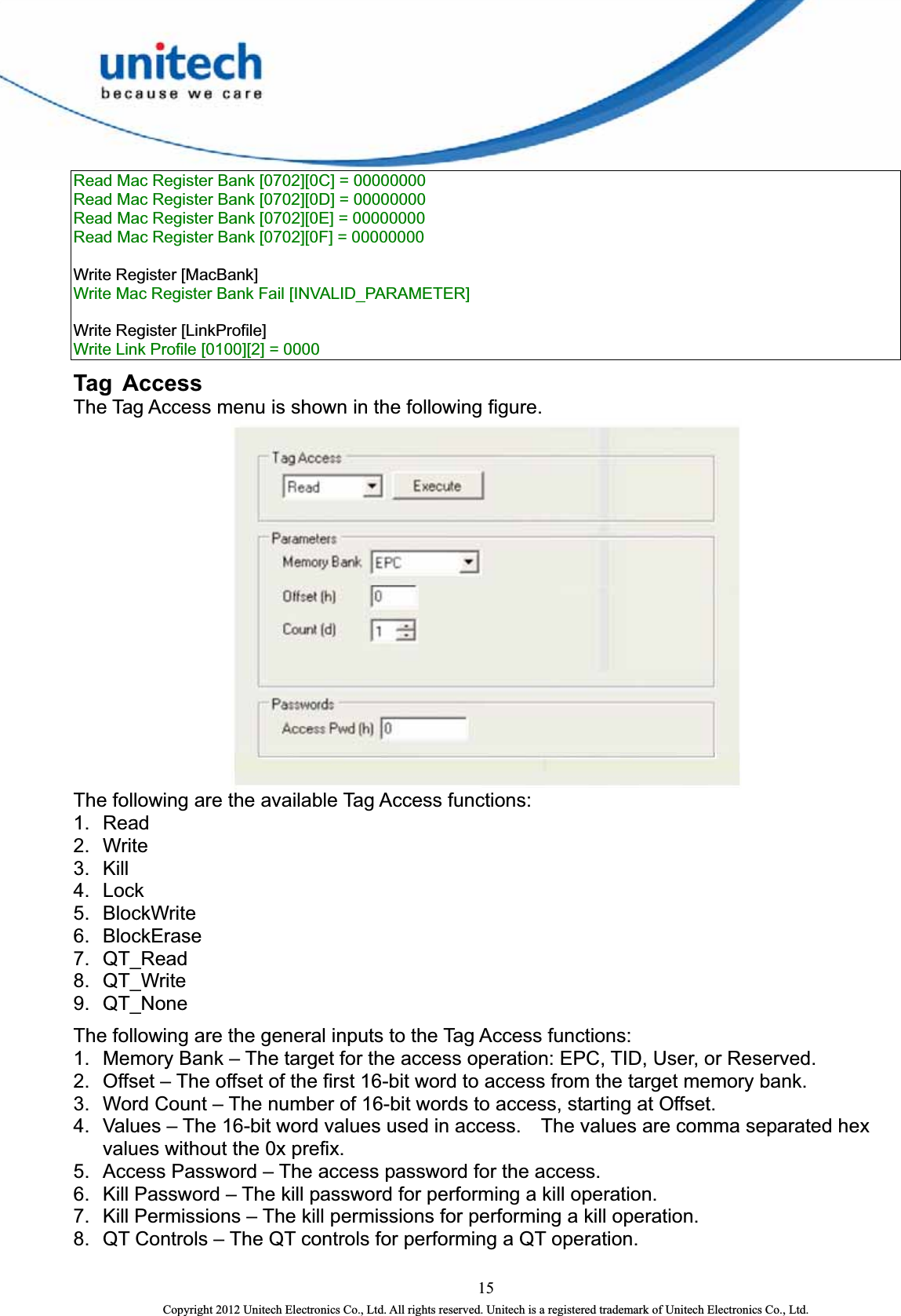  Read Mac Register Bank [0702][0C] = 00000000   Read Mac Register Bank [0702][0D] = 00000000   Read Mac Register Bank [0702][0E] = 00000000   Read Mac Register Bank [0702][0F] = 00000000    Write Register [MacBank]   Write Mac Register Bank Fail [INVALID_PARAMETER]      Write Register [LinkProfile]   Write Link Profile [0100][2] = 0000   Tag Access The Tag Access menu is shown in the following figure.    The following are the available Tag Access functions: 1. Read  2. Write  3. Kill  4. Lock  5. BlockWrite  6. BlockErase  7. QT_Read  8. QT_Write  9. QT_None  The following are the general inputs to the Tag Access functions:   1.  Memory Bank – The target for the access operation: EPC, TID, User, or Reserved.   2.  Offset – The offset of the first 16-bit word to access from the target memory bank.   3.  Word Count – The number of 16-bit words to access, starting at Offset.   4.  Values – The 16-bit word values used in access.    The values are comma separated hex values without the 0x prefix.   5.  Access Password – The access password for the access.   6.  Kill Password – The kill password for performing a kill operation.   7.  Kill Permissions – The kill permissions for performing a kill operation. 8.  QT Controls – The QT controls for performing a QT operation.   15 Copyright 2012 Unitech Electronics Co., Ltd. All rights reserved. Unitech is a registered trademark of Unitech Electronics Co., Ltd. 
