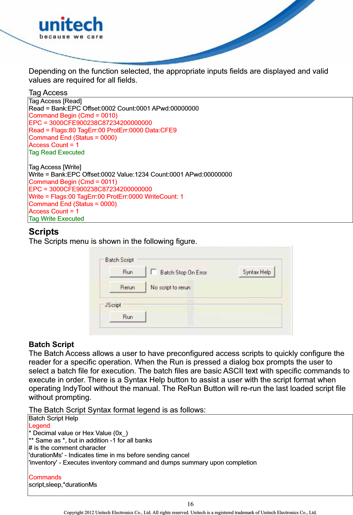  Depending on the function selected, the appropriate inputs fields are displayed and valid values are required for all fields.   Tag Access   Tag Access [Read]   Read = Bank:EPC Offset:0002 Count:0001 APwd:00000000   Command Begin (Cmd = 0010)   EPC = 3000CFE900238C87234200000000   Read = Flags:80 TagErr:00 ProtErr:0000 Data:CFE9   Command End (Status = 0000)   Access Count = 1  Tag Read Executed      Tag Access [Write]   Write = Bank:EPC Offset:0002 Value:1234 Count:0001 APwd:00000000   Command Begin (Cmd = 0011)   EPC = 3000CFE900238C87234200000000   Write = Flags:00 TagErr:00 ProtErr:0000 WriteCount: 1   Command End (Status = 0000)   Access Count = 1  Tag Write Executed   Scripts The Scripts menu is shown in the following figure.    Batch Script The Batch Access allows a user to have preconfigured access scripts to quickly configure the reader for a specific operation. When the Run is pressed a dialog box prompts the user to select a batch file for execution. The batch files are basic ASCII text with specific commands to execute in order. There is a Syntax Help button to assist a user with the script format when operating IndyTool without the manual. The ReRun Button will re-run the last loaded script file without prompting.   The Batch Script Syntax format legend is as follows:   Batch Script Help   Legend  * Decimal value or Hex Value (0x_)   ** Same as *, but in addition -1 for all banks   # is the comment character   &apos;durationMs&apos; - Indicates time in ms before sending cancel   &apos;inventory&apos; - Executes inventory command and dumps summary upon completion      Commands  script,sleep,*durationMs    16 Copyright 2012 Unitech Electronics Co., Ltd. All rights reserved. Unitech is a registered trademark of Unitech Electronics Co., Ltd. 
