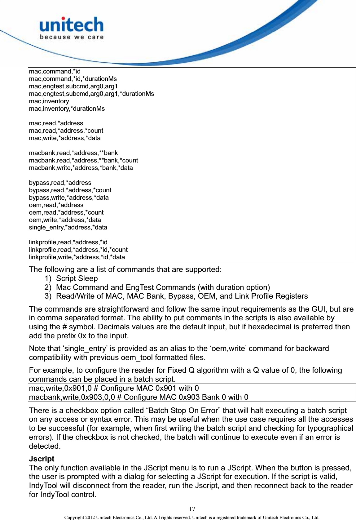  17 Copyright 2012 Unitech Electronics Co., Ltd. All rights reserved. Unitech is a registered trademark of Unitech Electronics Co., Ltd. mac,command,*id  mac,command,*id,*durationMs  mac,engtest,subcmd,arg0,arg1  mac,engtest,subcmd,arg0,arg1,*durationMs  mac,inventory  mac,inventory,*durationMs    mac,read,*address  mac,read,*address,*count  mac,write,*address,*data    macbank,read,*address,**bank  macbank,read,*address,**bank,*count  macbank,write,*address,*bank,*data    bypass,read,*address  bypass,read,*address,*count  bypass,write,*address,*data   oem,read,*address  oem,read,*address,*count  oem,write,*address,*data  single_entry,*address,*data    linkprofile,read,*address,*id  linkprofile,read,*address,*id,*count  linkprofile,write,*address,*id,*data  The following are a list of commands that are supported:   1) Script Sleep  2)  Mac Command and EngTest Commands (with duration option)   3)  Read/Write of MAC, MAC Bank, Bypass, OEM, and Link Profile Registers   The commands are straightforward and follow the same input requirements as the GUI, but are in comma separated format. The ability to put comments in the scripts is also available by using the # symbol. Decimals values are the default input, but if hexadecimal is preferred then add the prefix 0x to the input.   Note that ‘single_entry’ is provided as an alias to the ‘oem,write’ command for backward compatibility with previous oem_tool formatted files. For example, to configure the reader for Fixed Q algorithm with a Q value of 0, the following commands can be placed in a batch script.   mac,write,0x901,0 # Configure MAC 0x901 with 0   macbank,write,0x903,0,0 # Configure MAC 0x903 Bank 0 with 0 There is a checkbox option called “Batch Stop On Error” that will halt executing a batch script on any access or syntax error. This may be useful when the use case requires all the accesses to be successful (for example, when first writing the batch script and checking for typographical errors). If the checkbox is not checked, the batch will continue to execute even if an error is detected. Jscript  The only function available in the JScript menu is to run a JScript. When the button is pressed, the user is prompted with a dialog for selecting a JScript for execution. If the script is valid, IndyTool will disconnect from the reader, run the Jscript, and then reconnect back to the reader for IndyTool control.   