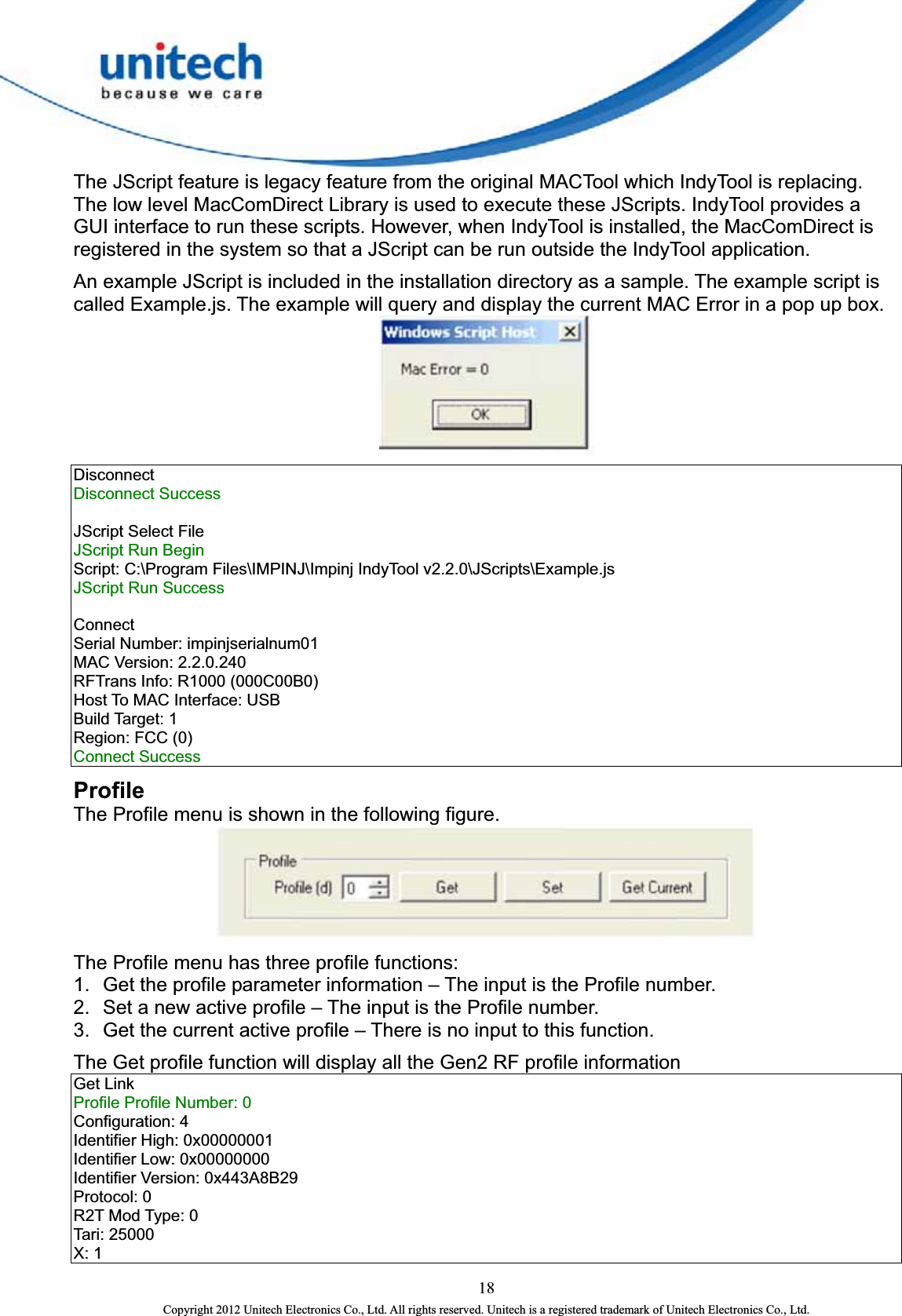  The JScript feature is legacy feature from the original MACTool which IndyTool is replacing.   The low level MacComDirect Library is used to execute these JScripts. IndyTool provides a GUI interface to run these scripts. However, when IndyTool is installed, the MacComDirect is registered in the system so that a JScript can be run outside the IndyTool application.     An example JScript is included in the installation directory as a sample. The example script is called Example.js. The example will query and display the current MAC Error in a pop up box.      Disconnect  Disconnect Success    JScript Select File   JScript Run Begin   Script: C:\Program Files\IMPINJ\Impinj IndyTool v2.2.0\JScripts\Example.js   JScript Run Success      Connect  Serial Number: impinjserialnum01   MAC Version: 2.2.0.240   RFTrans Info: R1000 (000C00B0)   Host To MAC Interface: USB   Build Target: 1   Region: FCC (0)   Connect Success   Profile The Profile menu is shown in the following figure.    The Profile menu has three profile functions: 1.  Get the profile parameter information – The input is the Profile number.   2.  Set a new active profile – The input is the Profile number.   3.  Get the current active profile – There is no input to this function.   The Get profile function will display all the Gen2 RF profile information   Get Link   Profile Profile Number: 0   Configuration: 4   Identifier High: 0x00000001   Identifier Low: 0x00000000   Identifier Version: 0x443A8B29   Protocol: 0   R2T Mod Type: 0   Tari: 25000   X: 1   18 Copyright 2012 Unitech Electronics Co., Ltd. All rights reserved. Unitech is a registered trademark of Unitech Electronics Co., Ltd. 