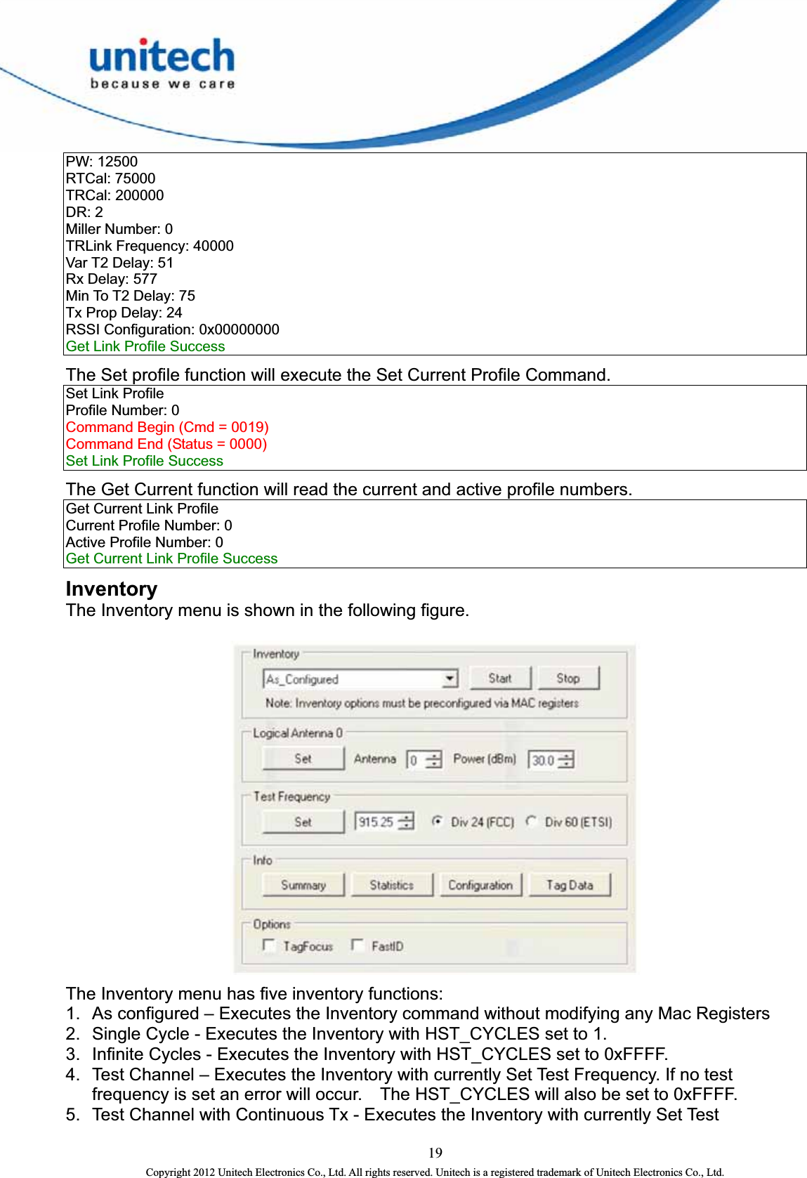  19 Copyright 2012 Unitech Electronics Co., Ltd. All rights reserved. Unitech is a registered trademark of Unitech Electronics Co., Ltd. PW: 12500   RTCal: 75000   TRCal: 200000   DR: 2   Miller Number: 0   TRLink Frequency: 40000   Var T2 Delay: 51   Rx Delay: 577   Min To T2 Delay: 75   Tx Prop Delay: 24   RSSI Configuration: 0x00000000   Get Link Profile Success   The Set profile function will execute the Set Current Profile Command. Set Link Profile   Profile Number: 0   Command Begin (Cmd = 0019)   Command End (Status = 0000)  Set Link Profile Success   The Get Current function will read the current and active profile numbers.   Get Current Link Profile   Current Profile Number: 0   Active Profile Number: 0   Get Current Link Profile Success   Inventory The Inventory menu is shown in the following figure.     The Inventory menu has five inventory functions:   1.  As configured – Executes the Inventory command without modifying any Mac Registers   2.  Single Cycle - Executes the Inventory with HST_CYCLES set to 1.   3.  Infinite Cycles - Executes the Inventory with HST_CYCLES set to 0xFFFF.   4.  Test Channel – Executes the Inventory with currently Set Test Frequency. If no test frequency is set an error will occur.    The HST_CYCLES will also be set to 0xFFFF.   5.  Test Channel with Continuous Tx - Executes the Inventory with currently Set Test 