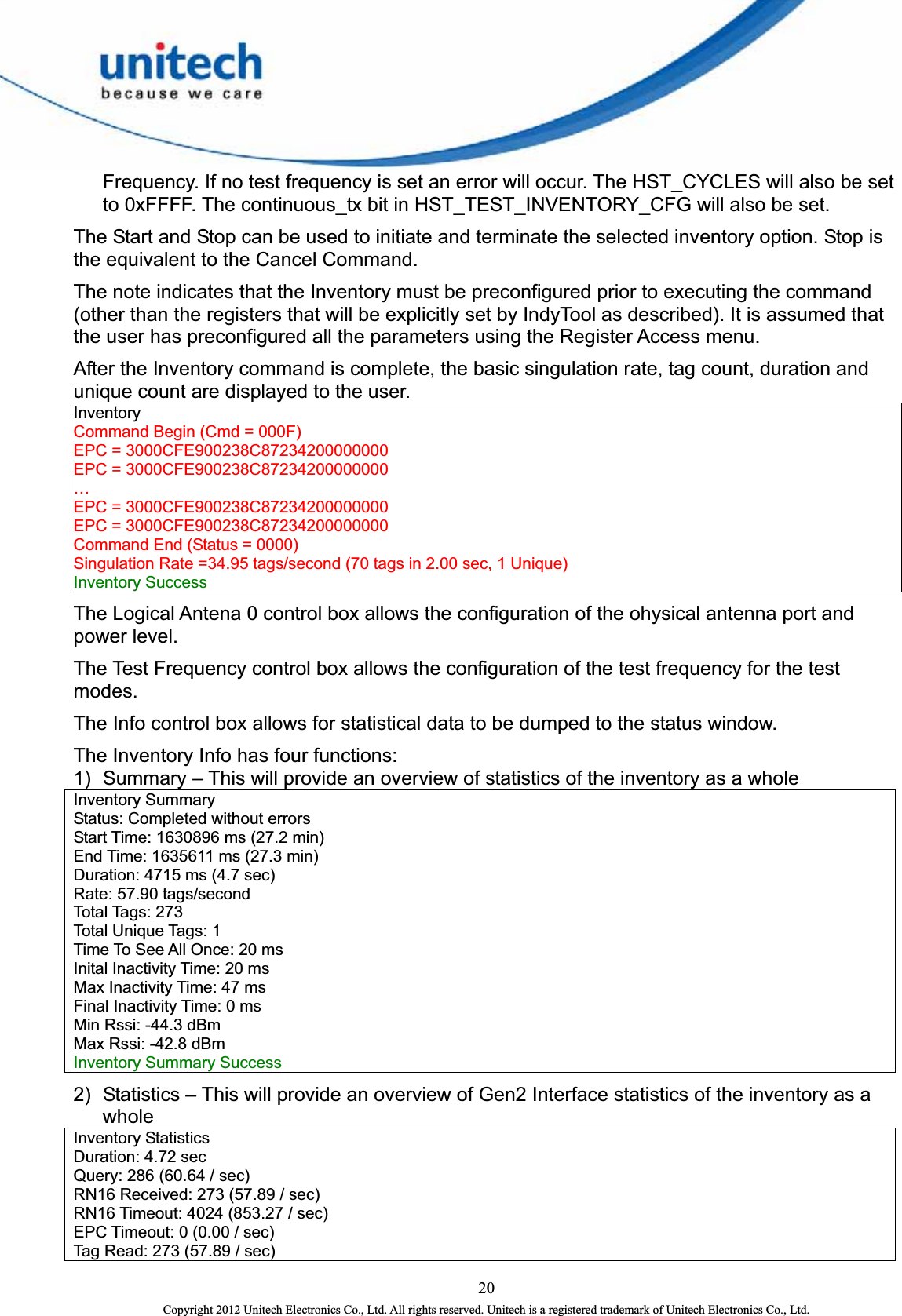  20 Copyright 2012 Unitech Electronics Co., Ltd. All rights reserved. Unitech is a registered trademark of Unitech Electronics Co., Ltd. Frequency. If no test frequency is set an error will occur. The HST_CYCLES will also be set to 0xFFFF. The continuous_tx bit in HST_TEST_INVENTORY_CFG will also be set. The Start and Stop can be used to initiate and terminate the selected inventory option. Stop is the equivalent to the Cancel Command.   The note indicates that the Inventory must be preconfigured prior to executing the command (other than the registers that will be explicitly set by IndyTool as described). It is assumed that the user has preconfigured all the parameters using the Register Access menu.   After the Inventory command is complete, the basic singulation rate, tag count, duration and unique count are displayed to the user. Inventory  Command Begin (Cmd = 000F)   EPC = 3000CFE900238C87234200000000   EPC = 3000CFE900238C87234200000000   …  EPC = 3000CFE900238C87234200000000   EPC = 3000CFE900238C87234200000000   Command End (Status = 0000)   Singulation Rate =34.95 tags/second (70 tags in 2.00 sec, 1 Unique)   Inventory Success   The Logical Antena 0 control box allows the configuration of the ohysical antenna port and power level.   The Test Frequency control box allows the configuration of the test frequency for the test modes.  The Info control box allows for statistical data to be dumped to the status window.   The Inventory Info has four functions:   1)  Summary – This will provide an overview of statistics of the inventory as a whole Inventory Summary   Status: Completed without errors   Start Time: 1630896 ms (27.2 min)   End Time: 1635611 ms (27.3 min)   Duration: 4715 ms (4.7 sec)   Rate: 57.90 tags/second   Total Tags: 273   Total Unique Tags: 1   Time To See All Once: 20 ms   Inital Inactivity Time: 20 ms   Max Inactivity Time: 47 ms   Final Inactivity Time: 0 ms   Min Rssi: -44.3 dBm   Max Rssi: -42.8 dBm   Inventory Summary Success   2)  Statistics – This will provide an overview of Gen2 Interface statistics of the inventory as a whole  Inventory Statistics   Duration: 4.72 sec   Query: 286 (60.64 / sec)   RN16 Received: 273 (57.89 / sec)   RN16 Timeout: 4024 (853.27 / sec)   EPC Timeout: 0 (0.00 / sec)   Tag Read: 273 (57.89 / sec)   