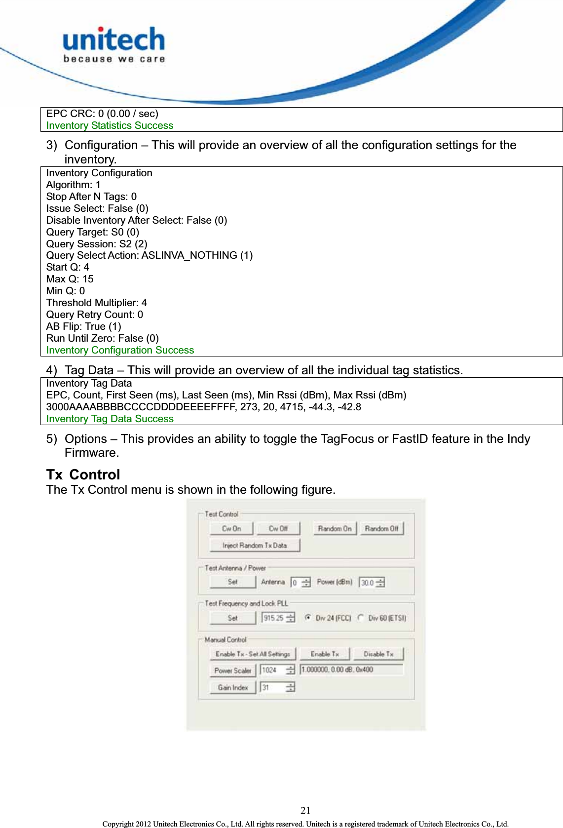  EPC CRC: 0 (0.00 / sec)   Inventory Statistics Success 3)  Configuration – This will provide an overview of all the configuration settings for the inventory.  Inventory Configuration   Algorithm: 1   Stop After N Tags: 0   Issue Select: False (0)   Disable Inventory After Select: False (0)   Query Target: S0 (0)   Query Session: S2 (2)   Query Select Action: ASLINVA_NOTHING (1)   Start Q: 4   Max Q: 15   Min Q: 0   Threshold Multiplier: 4   Query Retry Count: 0   AB Flip: True (1)   Run Until Zero: False (0)   Inventory Configuration Success   4)  Tag Data – This will provide an overview of all the individual tag statistics. Inventory Tag Data   EPC, Count, First Seen (ms), Last Seen (ms), Min Rssi (dBm), Max Rssi (dBm) 3000AAAABBBBCCCCDDDDEEEEFFFF, 273, 20, 4715, -44.3, -42.8   Inventory Tag Data Success   5)  Options – This provides an ability to toggle the TagFocus or FastID feature in the Indy Firmware.  Tx Control The Tx Control menu is shown in the following figure.    21 Copyright 2012 Unitech Electronics Co., Ltd. All rights reserved. Unitech is a registered trademark of Unitech Electronics Co., Ltd. 