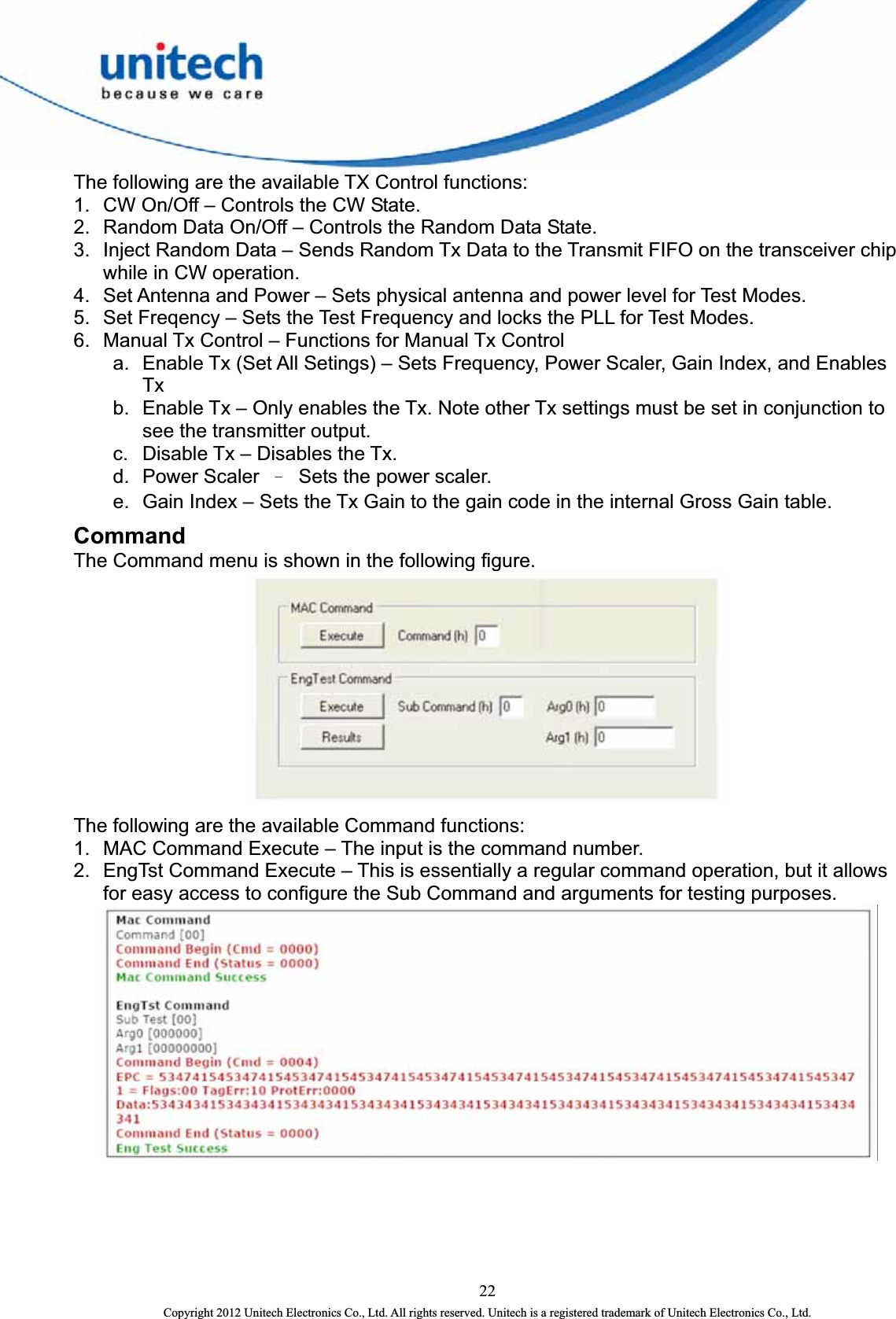  The following are the available TX Control functions: 1.  CW On/Off – Controls the CW State.   2.  Random Data On/Off – Controls the Random Data State.   3.  Inject Random Data – Sends Random Tx Data to the Transmit FIFO on the transceiver chip while in CW operation.   4.  Set Antenna and Power – Sets physical antenna and power level for Test Modes.   5.  Set Freqency – Sets the Test Frequency and locks the PLL for Test Modes.   6.  Manual Tx Control – Functions for Manual Tx Control   a.  Enable Tx (Set All Setings) – Sets Frequency, Power Scaler, Gain Index, and Enables Tx  b.  Enable Tx – Only enables the Tx. Note other Tx settings must be set in conjunction to see the transmitter output.   c.  Disable Tx – Disables the Tx.   d. Power Scaler Ω  Sets the power scaler. e.  Gain Index – Sets the Tx Gain to the gain code in the internal Gross Gain table.   Command The Command menu is shown in the following figure.    The following are the available Command functions:   1.  MAC Command Execute – The input is the command number.   2.  EngTst Command Execute – This is essentially a regular command operation, but it allows for easy access to configure the Sub Command and arguments for testing purposes.  22 Copyright 2012 Unitech Electronics Co., Ltd. All rights reserved. Unitech is a registered trademark of Unitech Electronics Co., Ltd. 