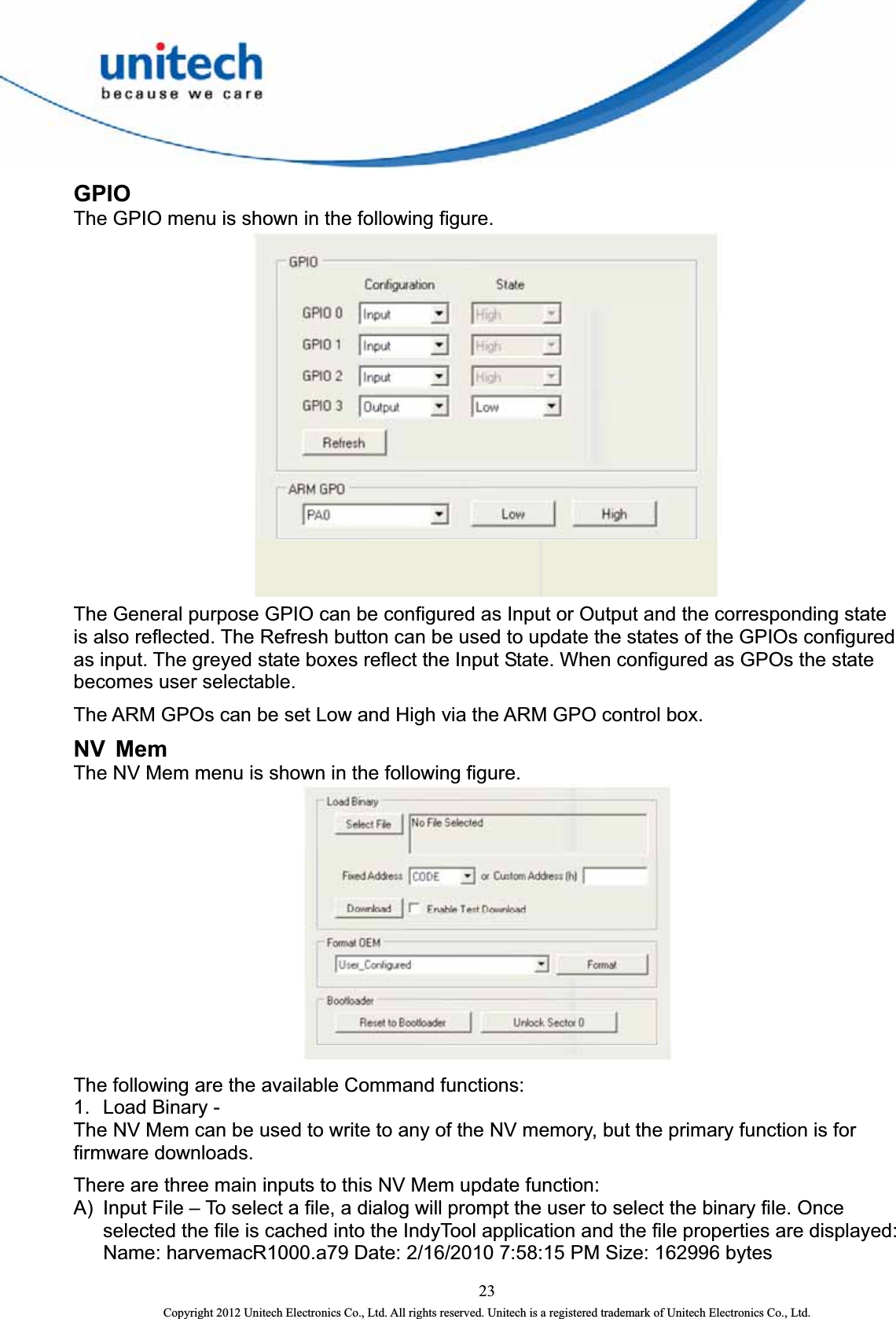  GPIO The GPIO menu is shown in the following figure.  The General purpose GPIO can be configured as Input or Output and the corresponding state is also reflected. The Refresh button can be used to update the states of the GPIOs configured as input. The greyed state boxes reflect the Input State. When configured as GPOs the state becomes user selectable.   The ARM GPOs can be set Low and High via the ARM GPO control box.   NV Mem The NV Mem menu is shown in the following figure.    The following are the available Command functions:   1.  Load Binary -   The NV Mem can be used to write to any of the NV memory, but the primary function is for firmware downloads. There are three main inputs to this NV Mem update function:   A)  Input File – To select a file, a dialog will prompt the user to select the binary file. Once selected the file is cached into the IndyTool application and the file properties are displayed: Name: harvemacR1000.a79 Date: 2/16/2010 7:58:15 PM Size: 162996 bytes     23 Copyright 2012 Unitech Electronics Co., Ltd. All rights reserved. Unitech is a registered trademark of Unitech Electronics Co., Ltd. 