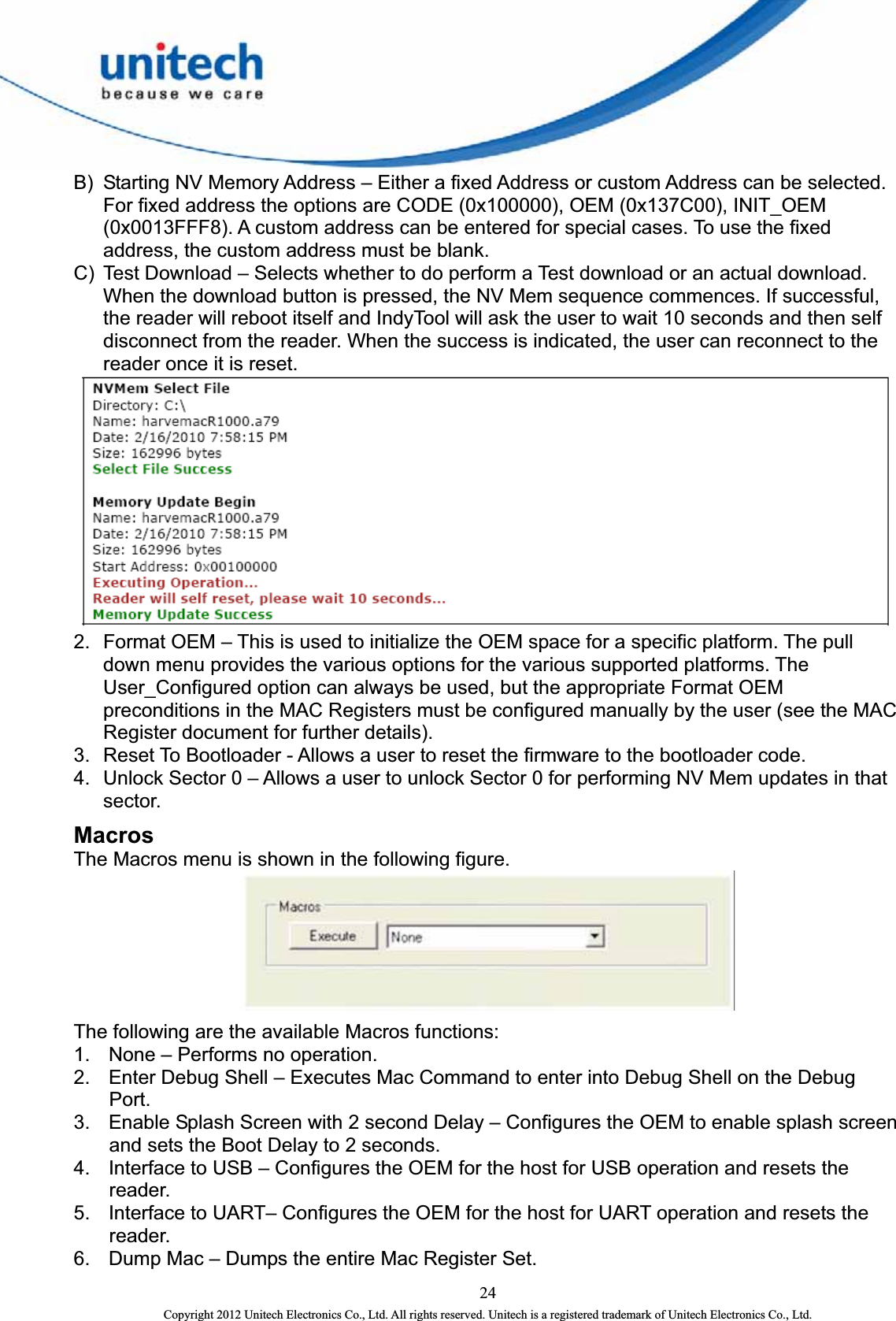  B)  Starting NV Memory Address – Either a fixed Address or custom Address can be selected. For fixed address the options are CODE (0x100000), OEM (0x137C00), INIT_OEM (0x0013FFF8). A custom address can be entered for special cases. To use the fixed address, the custom address must be blank.   C)  Test Download – Selects whether to do perform a Test download or an actual download. When the download button is pressed, the NV Mem sequence commences. If successful, the reader will reboot itself and IndyTool will ask the user to wait 10 seconds and then self disconnect from the reader. When the success is indicated, the user can reconnect to the reader once it is reset.  2.  Format OEM – This is used to initialize the OEM space for a specific platform. The pull down menu provides the various options for the various supported platforms. The User_Configured option can always be used, but the appropriate Format OEM preconditions in the MAC Registers must be configured manually by the user (see the MAC Register document for further details).   3.  Reset To Bootloader - Allows a user to reset the firmware to the bootloader code.   4.  Unlock Sector 0 – Allows a user to unlock Sector 0 for performing NV Mem updates in that sector. Macros The Macros menu is shown in the following figure.    The following are the available Macros functions:   1.  None – Performs no operation.   2.  Enter Debug Shell – Executes Mac Command to enter into Debug Shell on the Debug Port. 3.  Enable Splash Screen with 2 second Delay – Configures the OEM to enable splash screen and sets the Boot Delay to 2 seconds.   4.  Interface to USB – Configures the OEM for the host for USB operation and resets the reader.  5.  Interface to UART– Configures the OEM for the host for UART operation and resets the reader.  6.  Dump Mac – Dumps the entire Mac Register Set.   24 Copyright 2012 Unitech Electronics Co., Ltd. All rights reserved. Unitech is a registered trademark of Unitech Electronics Co., Ltd. 