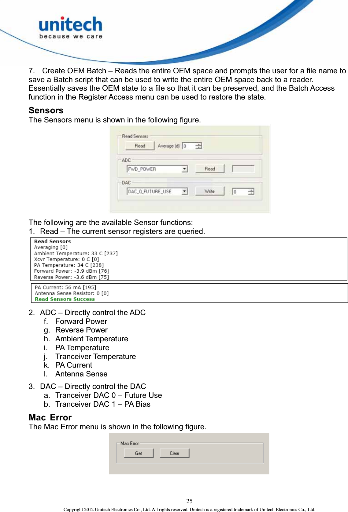  7.  Create OEM Batch – Reads the entire OEM space and prompts the user for a file name to save a Batch script that can be used to write the entire OEM space back to a reader. Essentially saves the OEM state to a file so that it can be preserved, and the Batch Access function in the Register Access menu can be used to restore the state.   Sensors The Sensors menu is shown in the following figure.    The following are the available Sensor functions: 1.  Read – The current sensor registers are queried.     2.  ADC – Directly control the ADC f. Forward Power  g. Reverse Power  h. Ambient Temperature  i. PA Temperature  j. Tranceiver Temperature  k. PA Current  l. Antenna Sense 3.  DAC – Directly control the DAC a.  Tranceiver DAC 0 – Future Use   b.  Tranceiver DAC 1 – PA Bias Mac Error The Mac Error menu is shown in the following figure.    25 Copyright 2012 Unitech Electronics Co., Ltd. All rights reserved. Unitech is a registered trademark of Unitech Electronics Co., Ltd. 