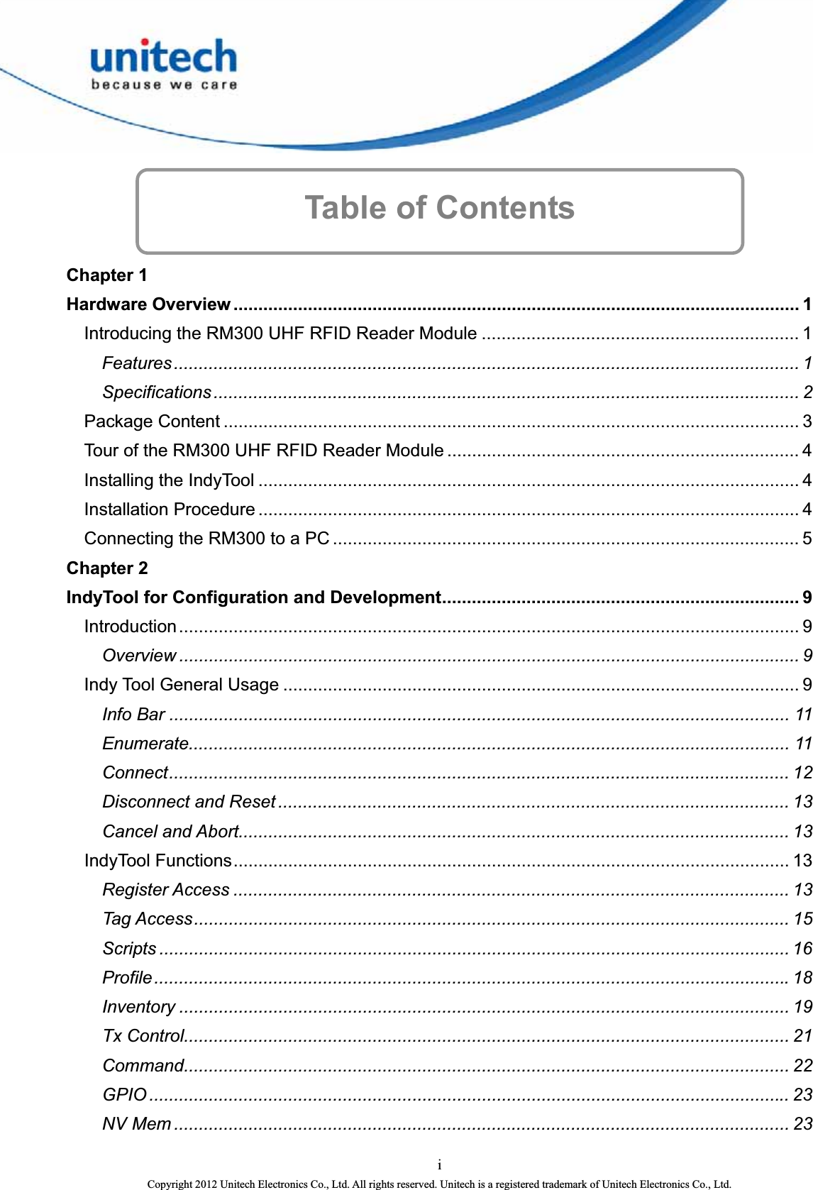   Table of Contents     Chapter 1 Hardware Overview .................................................................................................................. 1 Introducing the RM300 UHF RFID Reader Module ................................................................ 1 Features.............................................................................................................................. 1 Specifications ...................................................................................................................... 2 Package Content .................................................................................................................... 3 Tour of the RM300 UHF RFID Reader Module ....................................................................... 4 Installing the IndyTool ............................................................................................................. 4 Installation Procedure ............................................................................................................. 4 Connecting the RM300 to a PC .............................................................................................. 5 Chapter 2 IndyTool for Configuration and Development........................................................................ 9 Introduction............................................................................................................................. 9 Overview ............................................................................................................................. 9 Indy Tool General Usage ........................................................................................................ 9 Info Bar ............................................................................................................................. 11 Enumerate......................................................................................................................... 11 Connect............................................................................................................................. 12 Disconnect and Reset ....................................................................................................... 13 Cancel and Abort............................................................................................................... 13 IndyTool Functions................................................................................................................ 13 Register Access ................................................................................................................ 13 Tag Access........................................................................................................................ 15 Scripts ............................................................................................................................... 16 Profile................................................................................................................................ 18 Inventory ........................................................................................................................... 19 Tx Control.......................................................................................................................... 21 Command.......................................................................................................................... 22 GPIO ................................................................................................................................. 23 NV Mem ............................................................................................................................ 23 i Copyright 2012 Unitech Electronics Co., Ltd. All rights reserved. Unitech is a registered trademark of Unitech Electronics Co., Ltd. 