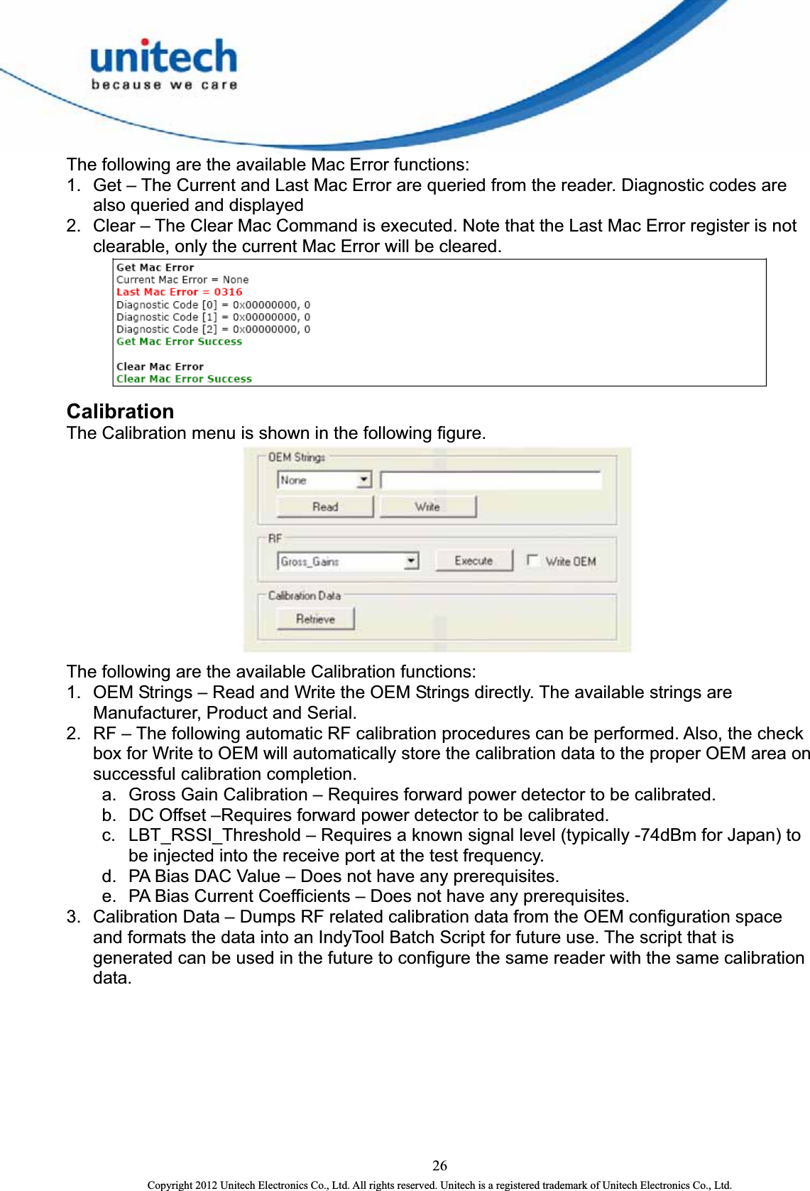  The following are the available Mac Error functions:   1.  Get – The Current and Last Mac Error are queried from the reader. Diagnostic codes are also queried and displayed   2.  Clear – The Clear Mac Command is executed. Note that the Last Mac Error register is not clearable, only the current Mac Error will be cleared.  Calibration The Calibration menu is shown in the following figure.    The following are the available Calibration functions: 1.  OEM Strings – Read and Write the OEM Strings directly. The available strings are Manufacturer, Product and Serial.   2.  RF – The following automatic RF calibration procedures can be performed. Also, the check box for Write to OEM will automatically store the calibration data to the proper OEM area on successful calibration completion. a.  Gross Gain Calibration – Requires forward power detector to be calibrated.   b.  DC Offset –Requires forward power detector to be calibrated.   c.  LBT_RSSI_Threshold – Requires a known signal level (typically -74dBm for Japan) to be injected into the receive port at the test frequency.   d.  PA Bias DAC Value – Does not have any prerequisites.   e.  PA Bias Current Coefficients – Does not have any prerequisites.   3.  Calibration Data – Dumps RF related calibration data from the OEM configuration space and formats the data into an IndyTool Batch Script for future use. The script that is generated can be used in the future to configure the same reader with the same calibration data.  26 Copyright 2012 Unitech Electronics Co., Ltd. All rights reserved. Unitech is a registered trademark of Unitech Electronics Co., Ltd. 