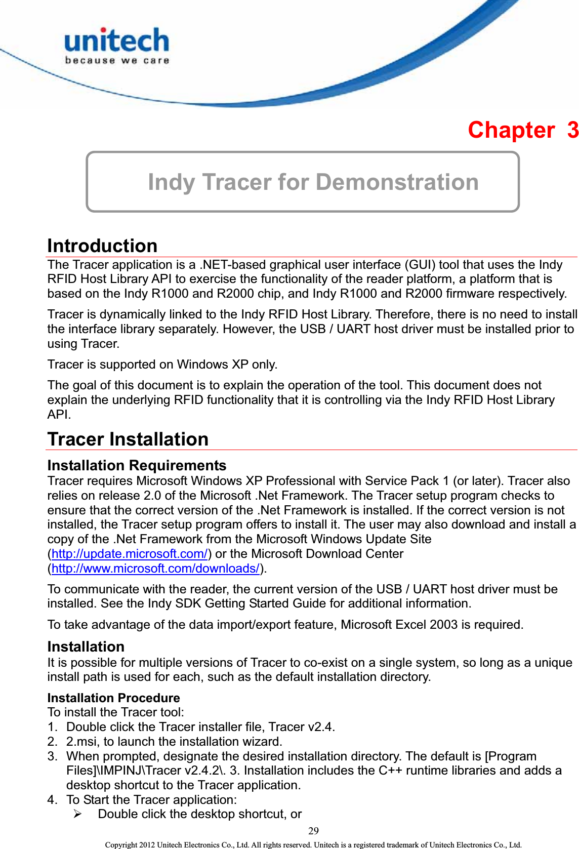  Chapter 3  Indy Tracer for Demonstration  Introduction The Tracer application is a .NET-based graphical user interface (GUI) tool that uses the Indy RFID Host Library API to exercise the functionality of the reader platform, a platform that is based on the Indy R1000 and R2000 chip, and Indy R1000 and R2000 firmware respectively.   Tracer is dynamically linked to the Indy RFID Host Library. Therefore, there is no need to install the interface library separately. However, the USB / UART host driver must be installed prior to using Tracer.   Tracer is supported on Windows XP only.   The goal of this document is to explain the operation of the tool. This document does not explain the underlying RFID functionality that it is controlling via the Indy RFID Host Library API.  Tracer Installation Installation Requirements Tracer requires Microsoft Windows XP Professional with Service Pack 1 (or later). Tracer also relies on release 2.0 of the Microsoft .Net Framework. The Tracer setup program checks to ensure that the correct version of the .Net Framework is installed. If the correct version is not installed, the Tracer setup program offers to install it. The user may also download and install a copy of the .Net Framework from the Microsoft Windows Update Site (http://update.microsoft.com/) or the Microsoft Download Center (http://www.microsoft.com/downloads/).    To communicate with the reader, the current version of the USB / UART host driver must be installed. See the Indy SDK Getting Started Guide for additional information.     To take advantage of the data import/export feature, Microsoft Excel 2003 is required.   Installation  It is possible for multiple versions of Tracer to co-exist on a single system, so long as a unique install path is used for each, such as the default installation directory. Installation Procedure To install the Tracer tool:   1.  Double click the Tracer installer file, Tracer v2.4. 2.  2.msi, to launch the installation wizard.   3.  When prompted, designate the desired installation directory. The default is [Program Files]\IMPINJ\Tracer v2.4.2\. 3. Installation includes the C++ runtime libraries and adds a desktop shortcut to the Tracer application.   4.  To Start the Tracer application:   ¾ Double click the desktop shortcut, or 29 Copyright 2012 Unitech Electronics Co., Ltd. All rights reserved. Unitech is a registered trademark of Unitech Electronics Co., Ltd. 