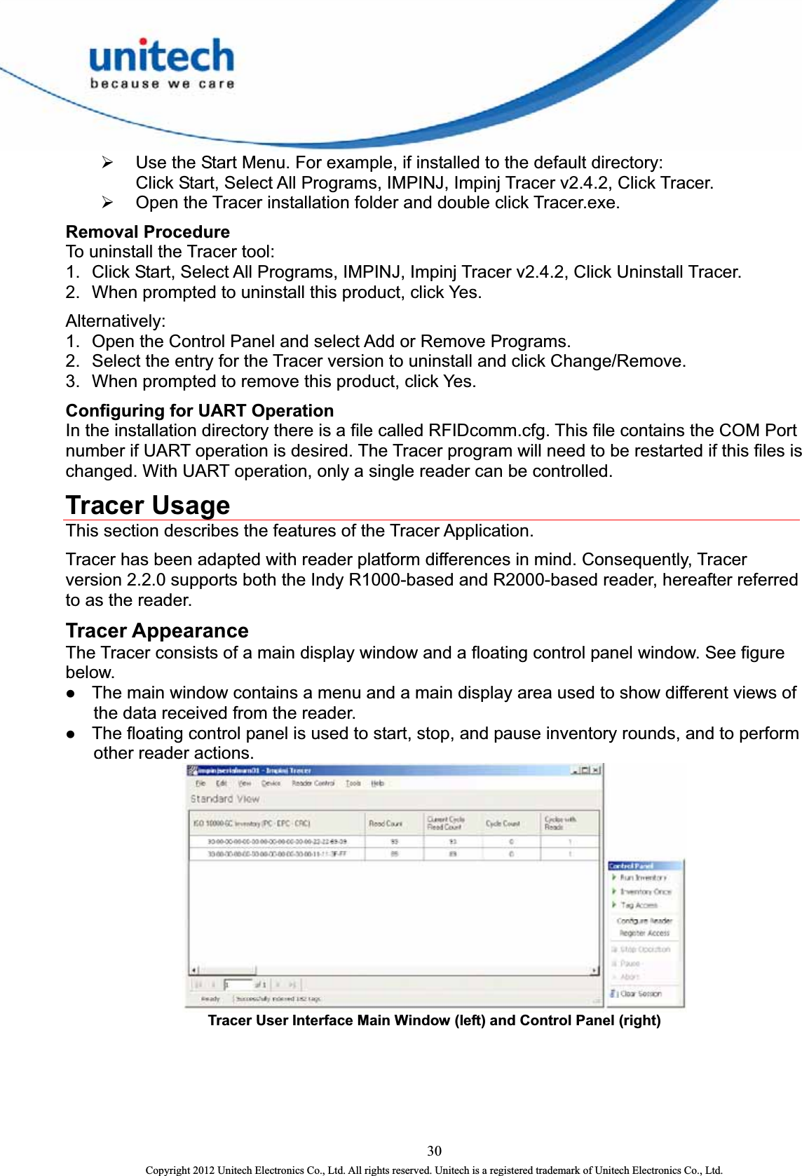  ¾ Use the Start Menu. For example, if installed to the default directory:         Click Start, Select All Programs, IMPINJ, Impinj Tracer v2.4.2, Click Tracer.   ¾ Open the Tracer installation folder and double click Tracer.exe. Removal Procedure To uninstall the Tracer tool:   1.  Click Start, Select All Programs, IMPINJ, Impinj Tracer v2.4.2, Click Uninstall Tracer.   2.  When prompted to uninstall this product, click Yes. Alternatively:  1.  Open the Control Panel and select Add or Remove Programs.   2.  Select the entry for the Tracer version to uninstall and click Change/Remove.   3.  When prompted to remove this product, click Yes.   Configuring for UART Operation In the installation directory there is a file called RFIDcomm.cfg. This file contains the COM Port number if UART operation is desired. The Tracer program will need to be restarted if this files is changed. With UART operation, only a single reader can be controlled. Tracer Usage This section describes the features of the Tracer Application.   Tracer has been adapted with reader platform differences in mind. Consequently, Tracer version 2.2.0 supports both the Indy R1000-based and R2000-based reader, hereafter referred to as the reader. Tracer Appearance The Tracer consists of a main display window and a floating control panel window. See figure below.  z The main window contains a menu and a main display area used to show different views of the data received from the reader.   z The floating control panel is used to start, stop, and pause inventory rounds, and to perform other reader actions.  Tracer User Interface Main Window (left) and Control Panel (right)   30 Copyright 2012 Unitech Electronics Co., Ltd. All rights reserved. Unitech is a registered trademark of Unitech Electronics Co., Ltd. 