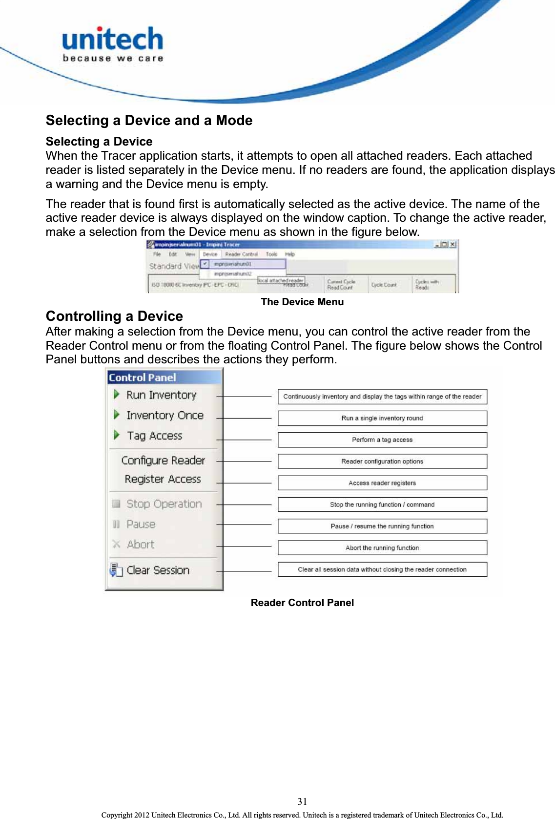  Selecting a Device and a Mode Selecting a Device When the Tracer application starts, it attempts to open all attached readers. Each attached reader is listed separately in the Device menu. If no readers are found, the application displays a warning and the Device menu is empty.   The reader that is found first is automatically selected as the active device. The name of the active reader device is always displayed on the window caption. To change the active reader, make a selection from the Device menu as shown in the figure below.    The Device Menu   Controlling a Device  After making a selection from the Device menu, you can control the active reader from the Reader Control menu or from the floating Control Panel. The figure below shows the Control Panel buttons and describes the actions they perform.  Reader Control Panel   31 Copyright 2012 Unitech Electronics Co., Ltd. All rights reserved. Unitech is a registered trademark of Unitech Electronics Co., Ltd. 