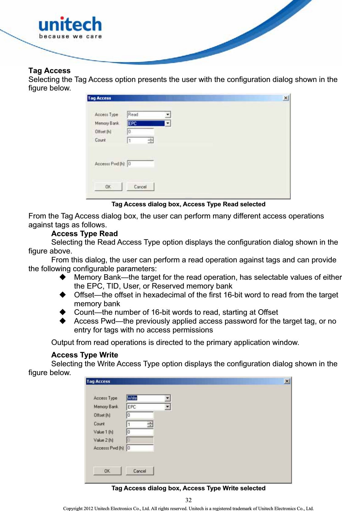  Tag Access Selecting the Tag Access option presents the user with the configuration dialog shown in the figure below.    Tag Access dialog box, Access Type Read selected   From the Tag Access dialog box, the user can perform many different access operations against tags as follows.    Access Type Read     Selecting the Read Access Type option displays the configuration dialog shown in the figure above.     From this dialog, the user can perform a read operation against tags and can provide the following configurable parameters:   Memory Bank—the target for the read operation, has selectable values of either the EPC, TID, User, or Reserved memory bank   Offset—the offset in hexadecimal of the first 16-bit word to read from the target memory bank   Count—the number of 16-bit words to read, starting at Offset   Access Pwd—the previously applied access password for the target tag, or no entry for tags with no access permissions     Output from read operations is directed to the primary application window.    Access Type Write   Selecting the Write Access Type option displays the configuration dialog shown in the figure below.  Tag Access dialog box, Access Type Write selected   32 Copyright 2012 Unitech Electronics Co., Ltd. All rights reserved. Unitech is a registered trademark of Unitech Electronics Co., Ltd. 