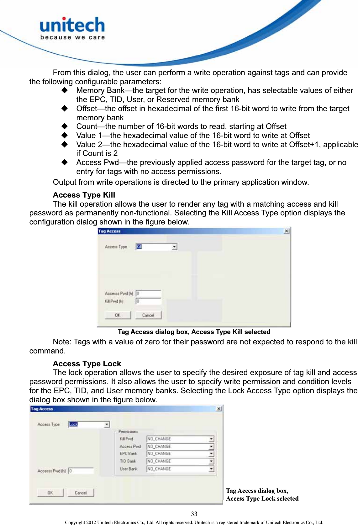    From this dialog, the user can perform a write operation against tags and can provide the following configurable parameters:   Memory Bank—the target for the write operation, has selectable values of either the EPC, TID, User, or Reserved memory bank   Offset—the offset in hexadecimal of the first 16-bit word to write from the target memory bank   Count—the number of 16-bit words to read, starting at Offset   Value 1—the hexadecimal value of the 16-bit word to write at Offset   Value 2—the hexadecimal value of the 16-bit word to write at Offset+1, applicable if Count is 2   Access Pwd—the previously applied access password for the target tag, or no entry for tags with no access permissions.     Output from write operations is directed to the primary application window.  Access Type Kill     The kill operation allows the user to render any tag with a matching access and kill password as permanently non-functional. Selecting the Kill Access Type option displays the configuration dialog shown in the figure below.  Tag Access dialog box, Access Type Kill selected     Note: Tags with a value of zero for their password are not expected to respond to the kill command.   Access Type Lock   The lock operation allows the user to specify the desired exposure of tag kill and access password permissions. It also allows the user to specify write permission and condition levels for the EPC, TID, and User memory banks. Selecting the Lock Access Type option displays the dialog box shown in the figure below. Tag Access dialog box, Access Type Lock selected  33 Copyright 2012 Unitech Electronics Co., Ltd. All rights reserved. Unitech is a registered trademark of Unitech Electronics Co., Ltd. 