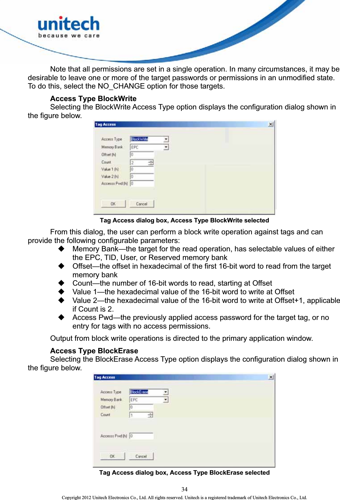    Note that all permissions are set in a single operation. In many circumstances, it may be desirable to leave one or more of the target passwords or permissions in an unmodified state. To do this, select the NO_CHANGE option for those targets.  Access Type BlockWrite   Selecting the BlockWrite Access Type option displays the configuration dialog shown in the figure below.    Tag Access dialog box, Access Type BlockWrite selected   From this dialog, the user can perform a block write operation against tags and can provide the following configurable parameters:   Memory Bank—the target for the read operation, has selectable values of either the EPC, TID, User, or Reserved memory bank   Offset—the offset in hexadecimal of the first 16-bit word to read from the target memory bank   Count—the number of 16-bit words to read, starting at Offset   Value 1—the hexadecimal value of the 16-bit word to write at Offset   Value 2—the hexadecimal value of the 16-bit word to write at Offset+1, applicable if Count is 2.   Access Pwd—the previously applied access password for the target tag, or no entry for tags with no access permissions.     Output from block write operations is directed to the primary application window.  Access Type BlockErase     Selecting the BlockErase Access Type option displays the configuration dialog shown in the figure below.    Tag Access dialog box, Access Type BlockErase selected  34 Copyright 2012 Unitech Electronics Co., Ltd. All rights reserved. Unitech is a registered trademark of Unitech Electronics Co., Ltd. 