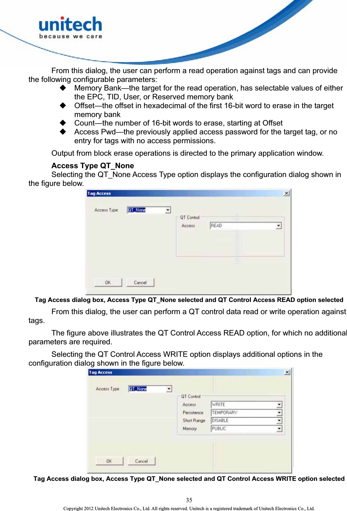    From this dialog, the user can perform a read operation against tags and can provide the following configurable parameters:   Memory Bank—the target for the read operation, has selectable values of either the EPC, TID, User, or Reserved memory bank   Offset—the offset in hexadecimal of the first 16-bit word to erase in the target memory bank   Count—the number of 16-bit words to erase, starting at Offset   Access Pwd—the previously applied access password for the target tag, or no entry for tags with no access permissions.     Output from block erase operations is directed to the primary application window.  Access Type QT_None   Selecting the QT_None Access Type option displays the configuration dialog shown in the figure below.    Tag Access dialog box, Access Type QT_None selected and QT Control Access READ option selected   From this dialog, the user can perform a QT control data read or write operation against tags.   The figure above illustrates the QT Control Access READ option, for which no additional parameters are required.     Selecting the QT Control Access WRITE option displays additional options in the configuration dialog shown in the figure below.  Tag Access dialog box, Access Type QT_None selected and QT Control Access WRITE option selected 35 Copyright 2012 Unitech Electronics Co., Ltd. All rights reserved. Unitech is a registered trademark of Unitech Electronics Co., Ltd. 